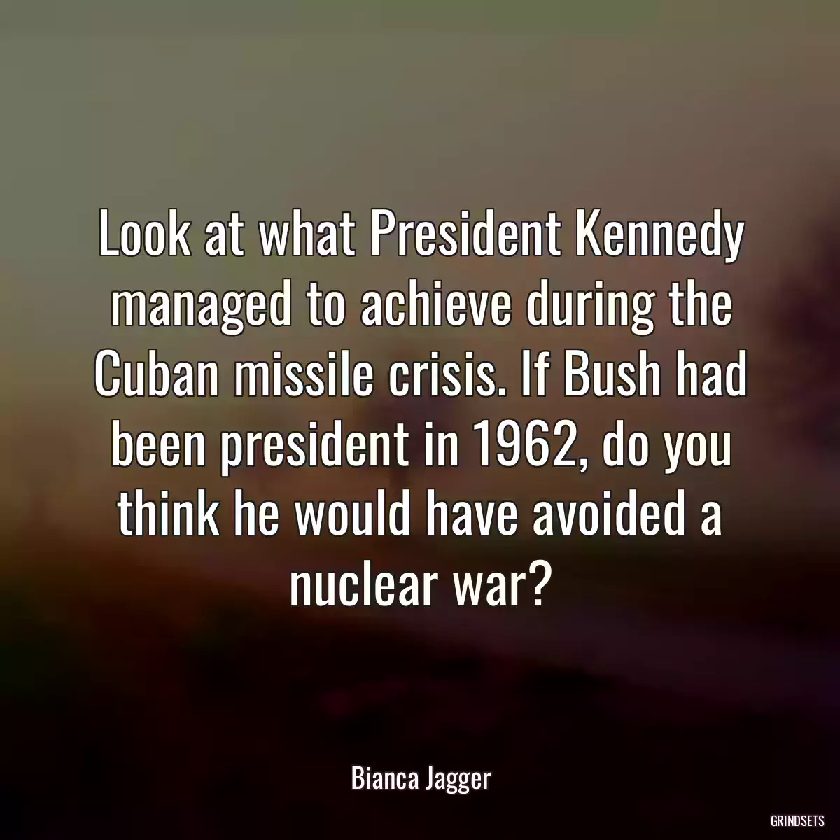 Look at what President Kennedy managed to achieve during the Cuban missile crisis. If Bush had been president in 1962, do you think he would have avoided a nuclear war?