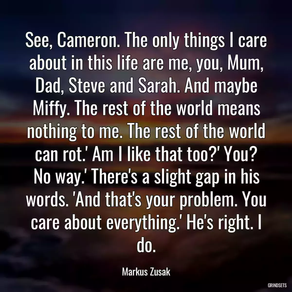 See, Cameron. The only things I care about in this life are me, you, Mum, Dad, Steve and Sarah. And maybe Miffy. The rest of the world means nothing to me. The rest of the world can rot.\' Am I like that too?\' You? No way.\' There\'s a slight gap in his words. \'And that\'s your problem. You care about everything.\' He\'s right. I do.