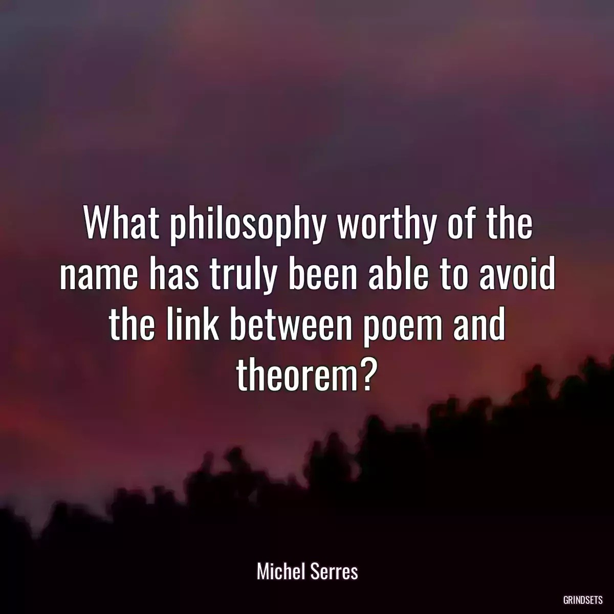 What philosophy worthy of the name has truly been able to avoid the link between poem and theorem?