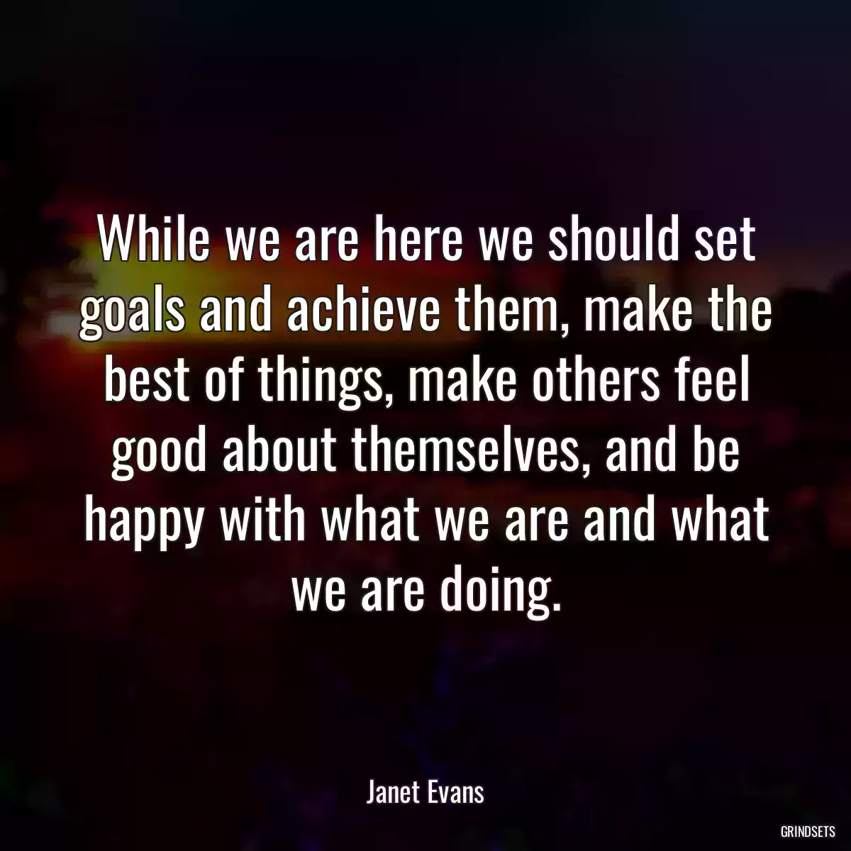 While we are here we should set goals and achieve them, make the best of things, make others feel good about themselves, and be happy with what we are and what we are doing.