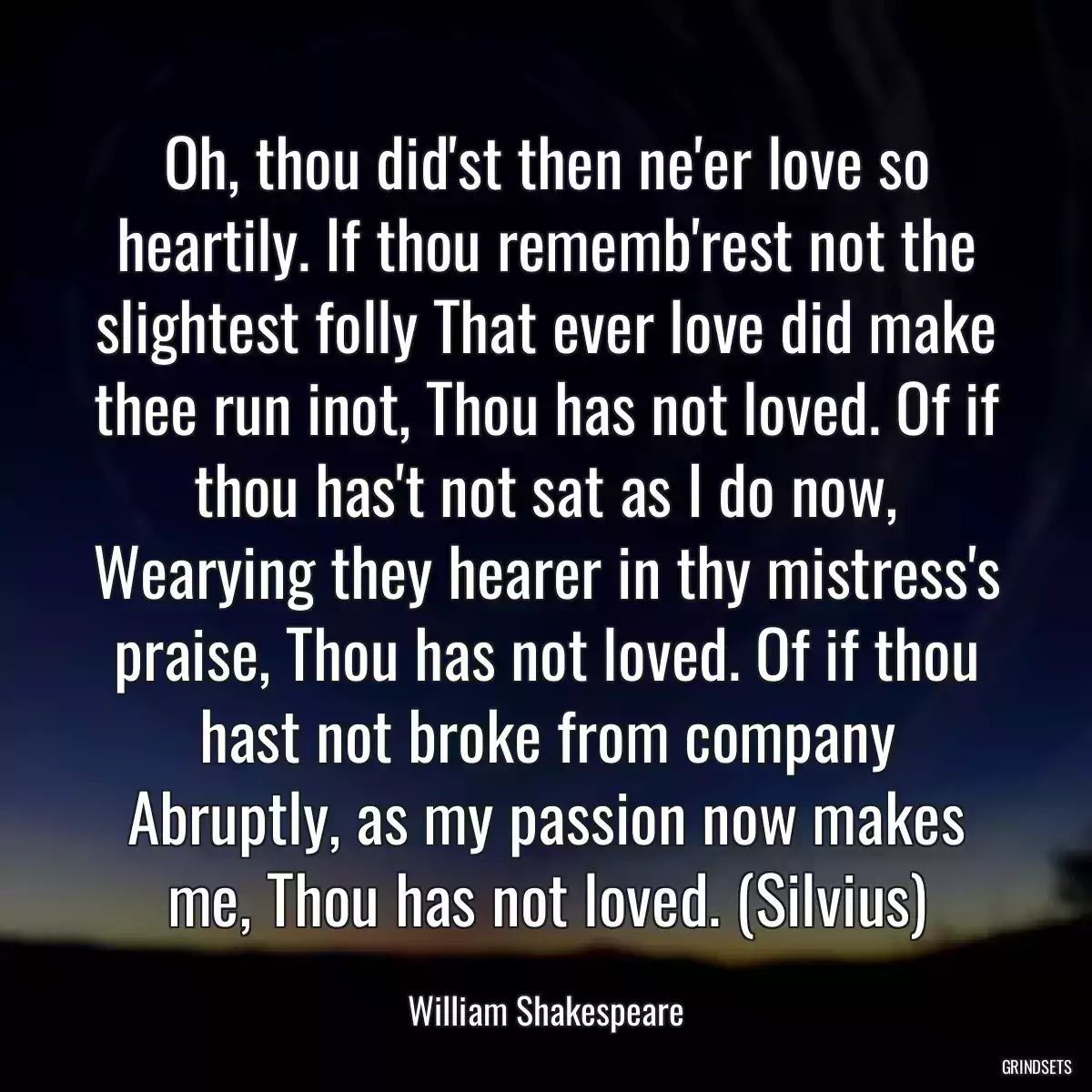 Oh, thou did\'st then ne\'er love so heartily. If thou rememb\'rest not the slightest folly That ever love did make thee run inot, Thou has not loved. Of if thou has\'t not sat as I do now, Wearying they hearer in thy mistress\'s praise, Thou has not loved. Of if thou hast not broke from company Abruptly, as my passion now makes me, Thou has not loved. (Silvius)