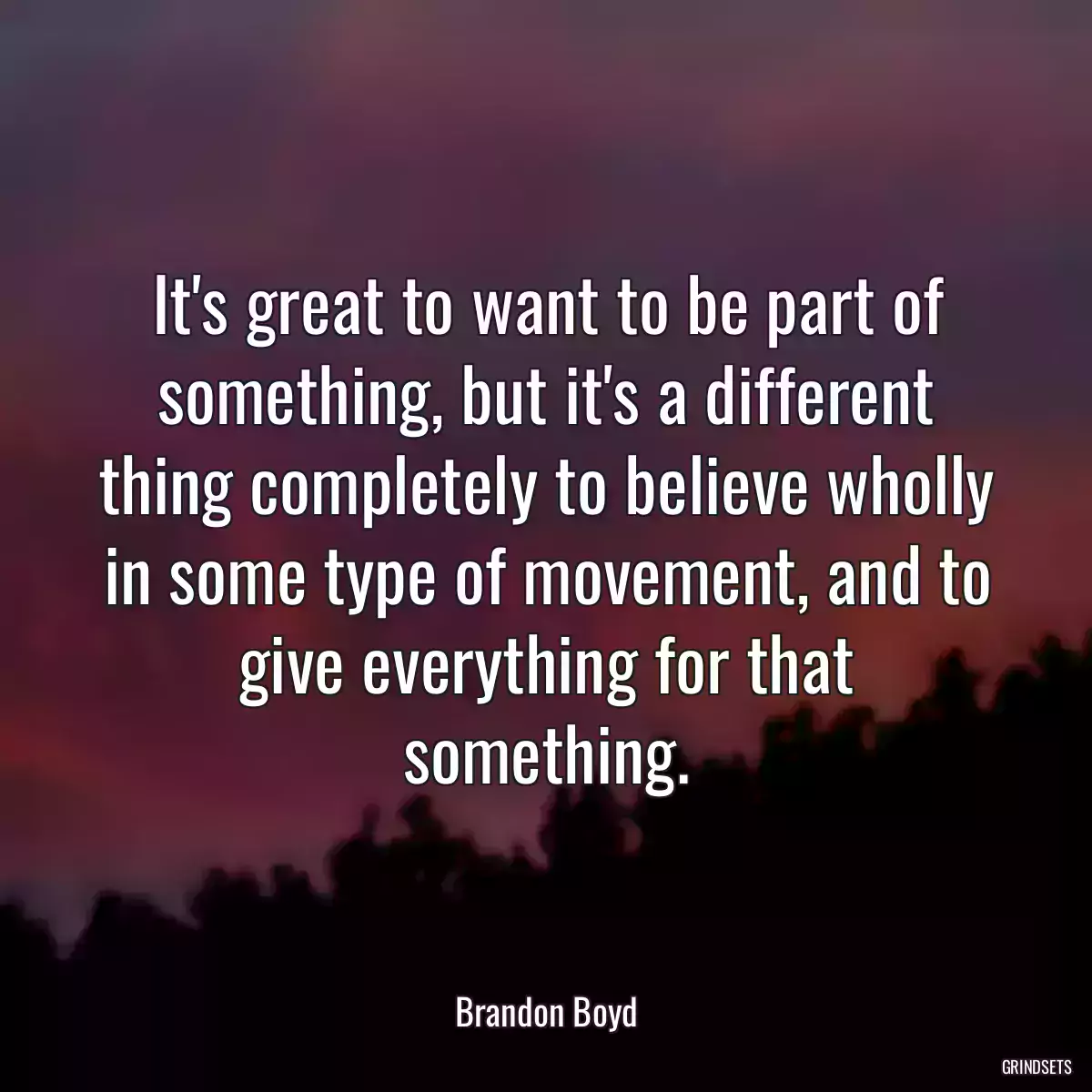 It\'s great to want to be part of something, but it\'s a different thing completely to believe wholly in some type of movement, and to give everything for that something.