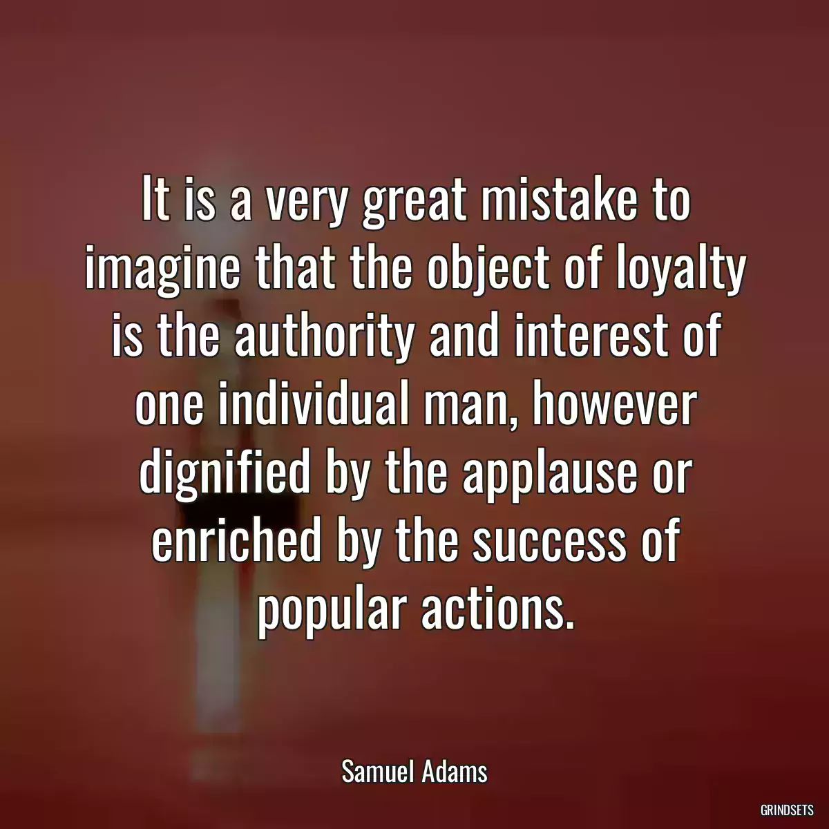 It is a very great mistake to imagine that the object of loyalty is the authority and interest of one individual man, however dignified by the applause or enriched by the success of popular actions.