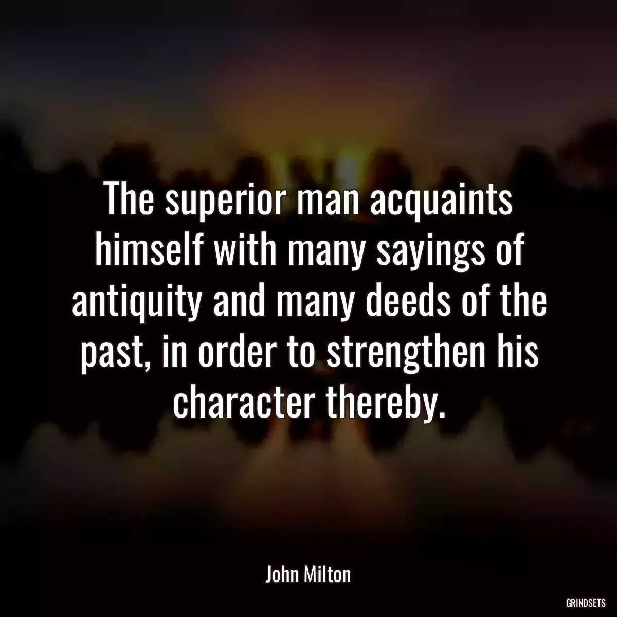 The superior man acquaints himself with many sayings of antiquity and many deeds of the past, in order to strengthen his character thereby.