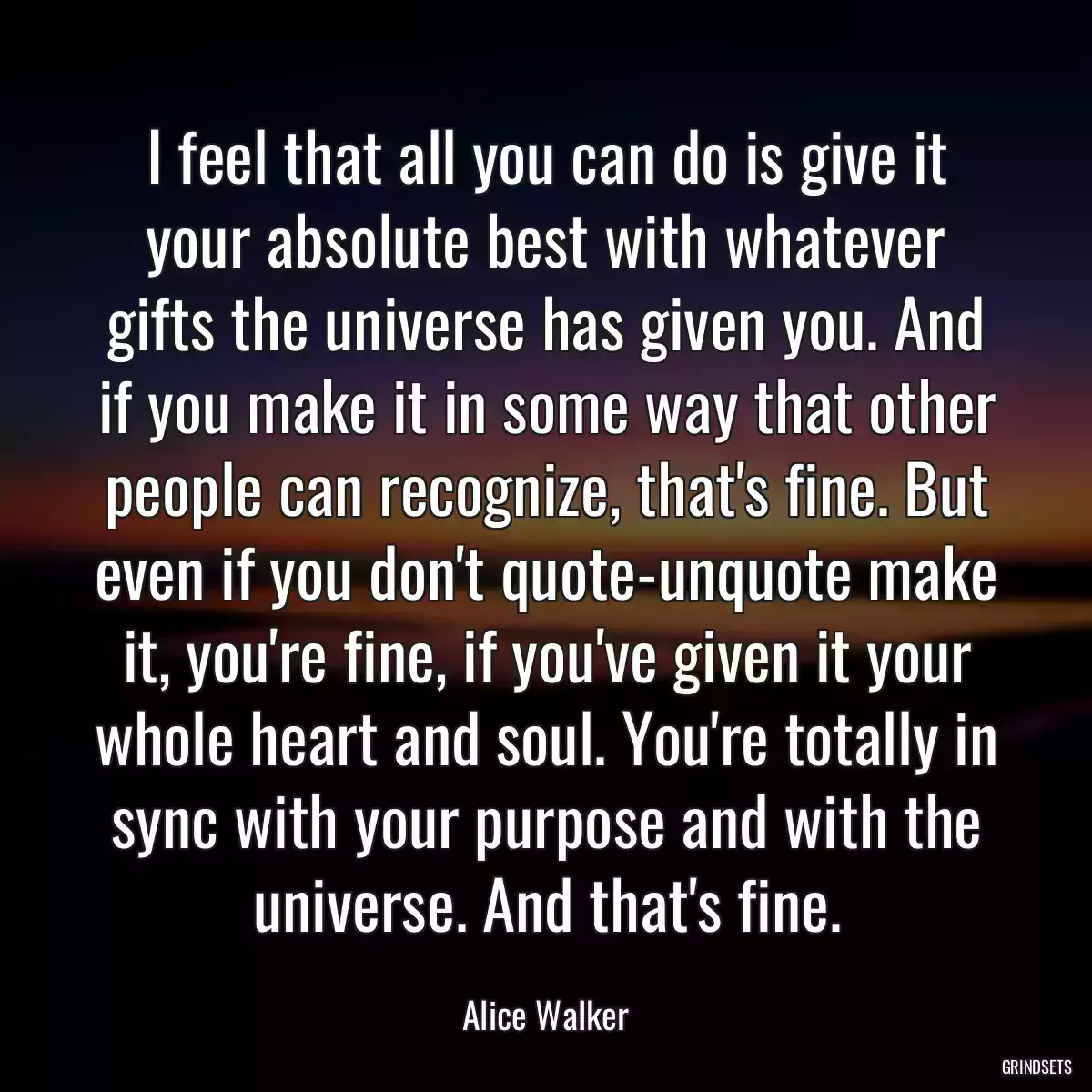 I feel that all you can do is give it your absolute best with whatever gifts the universe has given you. And if you make it in some way that other people can recognize, that\'s fine. But even if you don\'t quote-unquote make it, you\'re fine, if you\'ve given it your whole heart and soul. You\'re totally in sync with your purpose and with the universe. And that\'s fine.