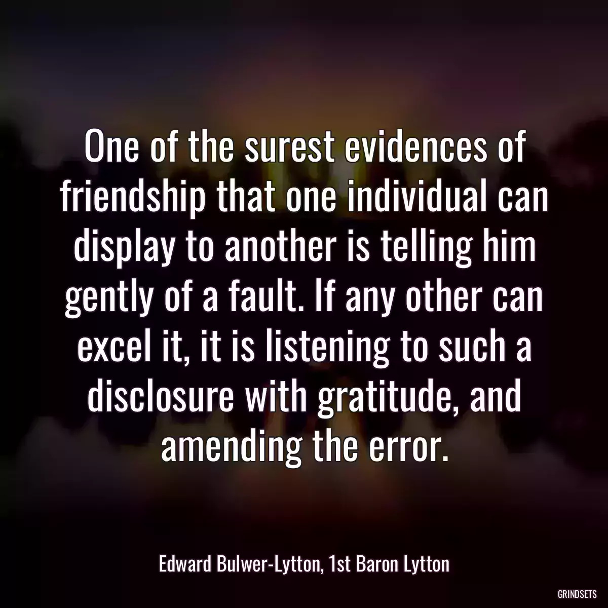 One of the surest evidences of friendship that one individual can display to another is telling him gently of a fault. If any other can excel it, it is listening to such a disclosure with gratitude, and amending the error.