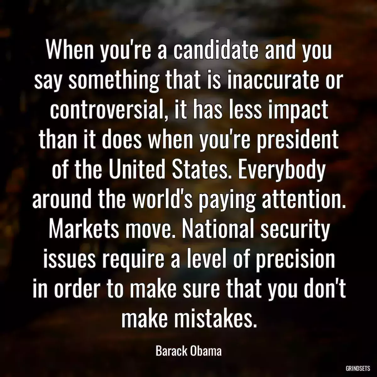 When you\'re a candidate and you say something that is inaccurate or controversial, it has less impact than it does when you\'re president of the United States. Everybody around the world\'s paying attention. Markets move. National security issues require a level of precision in order to make sure that you don\'t make mistakes.