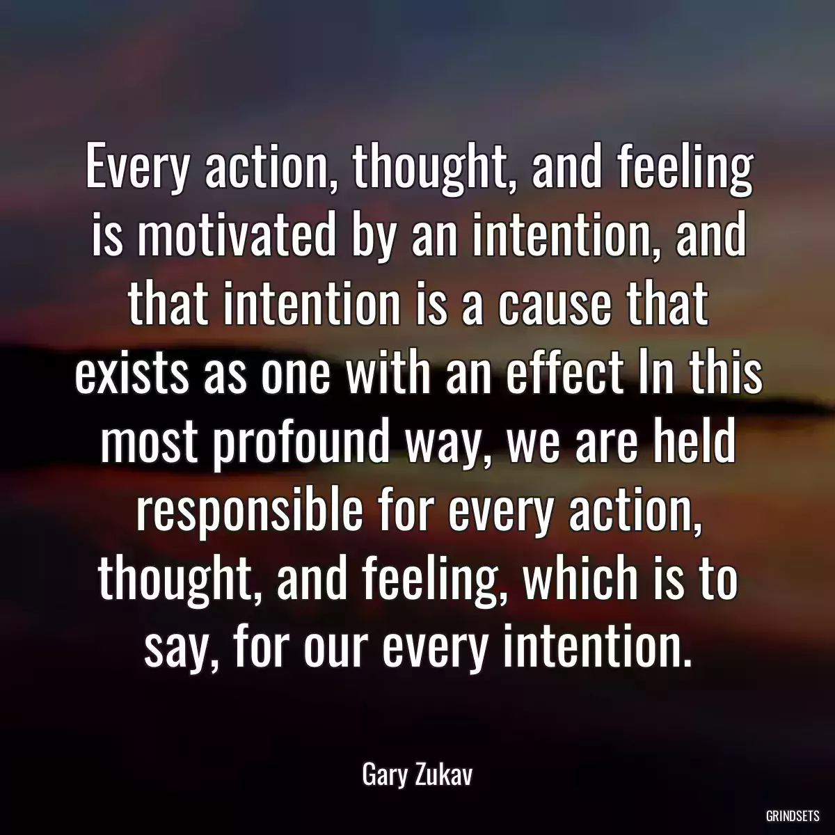 Every action, thought, and feeling is motivated by an intention, and that intention is a cause that exists as one with an effect In this most profound way, we are held responsible for every action, thought, and feeling, which is to say, for our every intention.