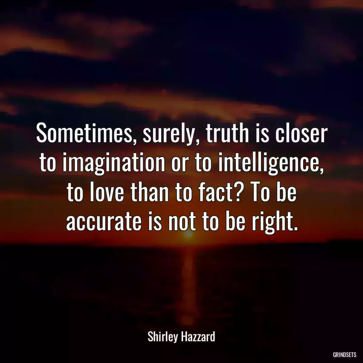 Sometimes, surely, truth is closer to imagination or to intelligence, to love than to fact? To be accurate is not to be right.