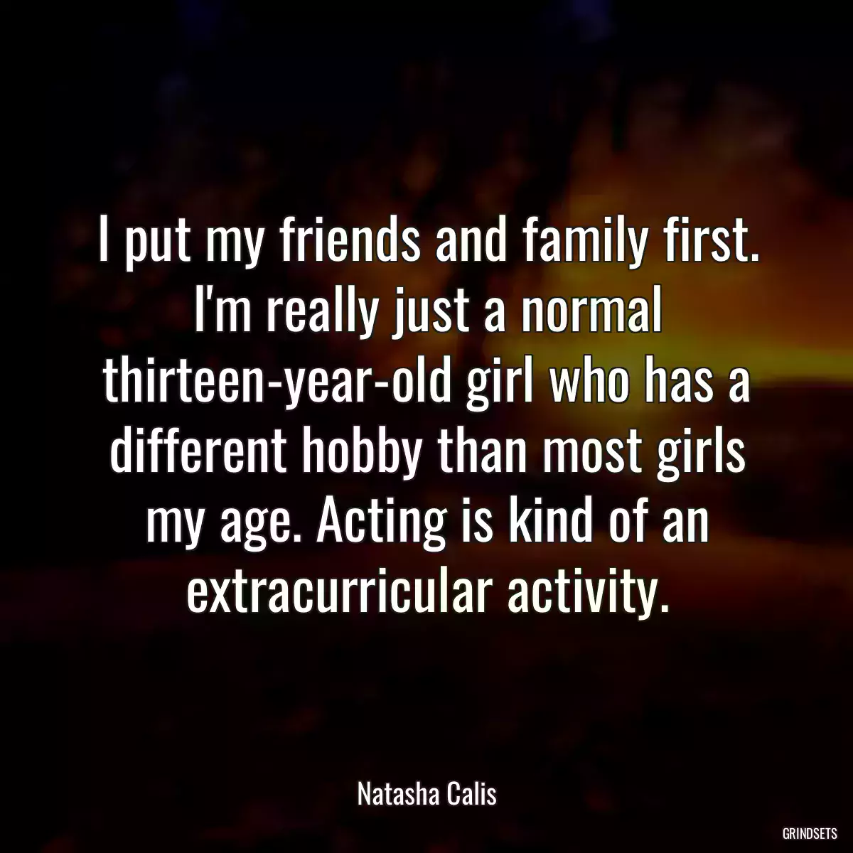 I put my friends and family first. I\'m really just a normal thirteen-year-old girl who has a different hobby than most girls my age. Acting is kind of an extracurricular activity.