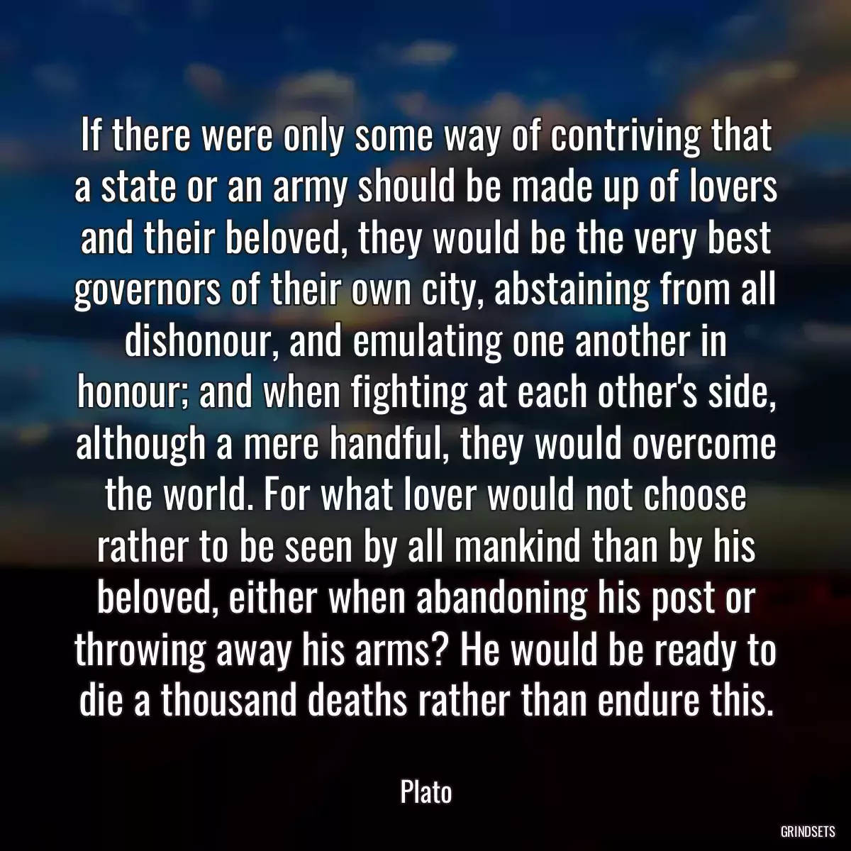 If there were only some way of contriving that a state or an army should be made up of lovers and their beloved, they would be the very best governors of their own city, abstaining from all dishonour, and emulating one another in honour; and when fighting at each other\'s side, although a mere handful, they would overcome the world. For what lover would not choose rather to be seen by all mankind than by his beloved, either when abandoning his post or throwing away his arms? He would be ready to die a thousand deaths rather than endure this.