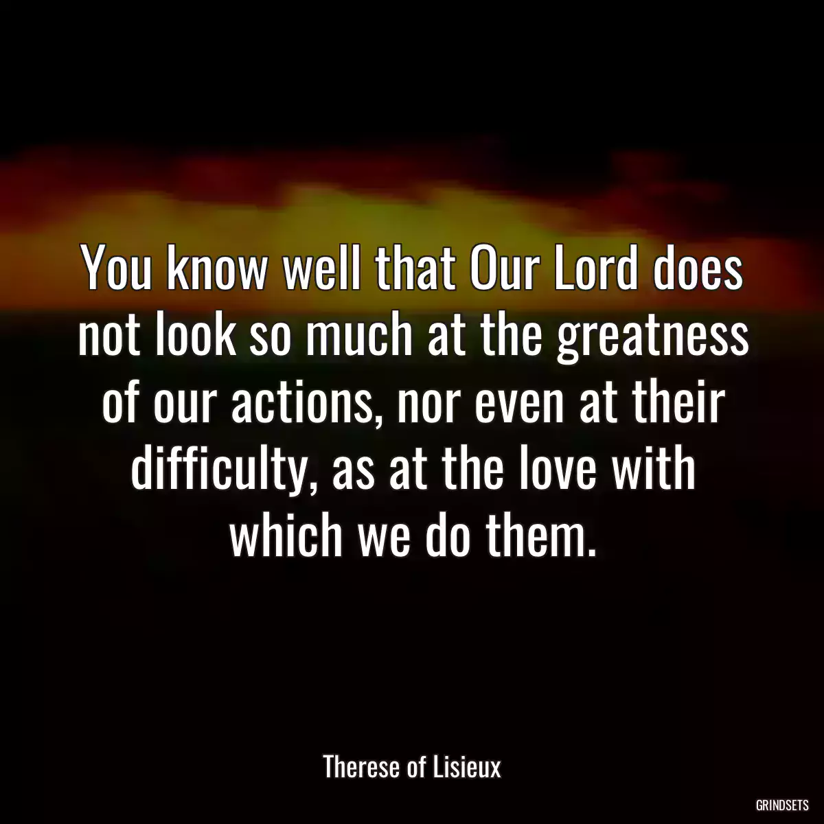 You know well that Our Lord does not look so much at the greatness of our actions, nor even at their difficulty, as at the love with which we do them.