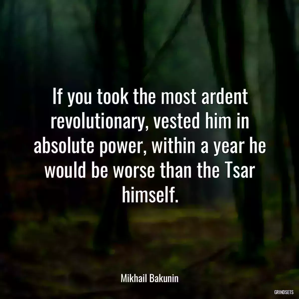 If you took the most ardent revolutionary, vested him in absolute power, within a year he would be worse than the Tsar himself.