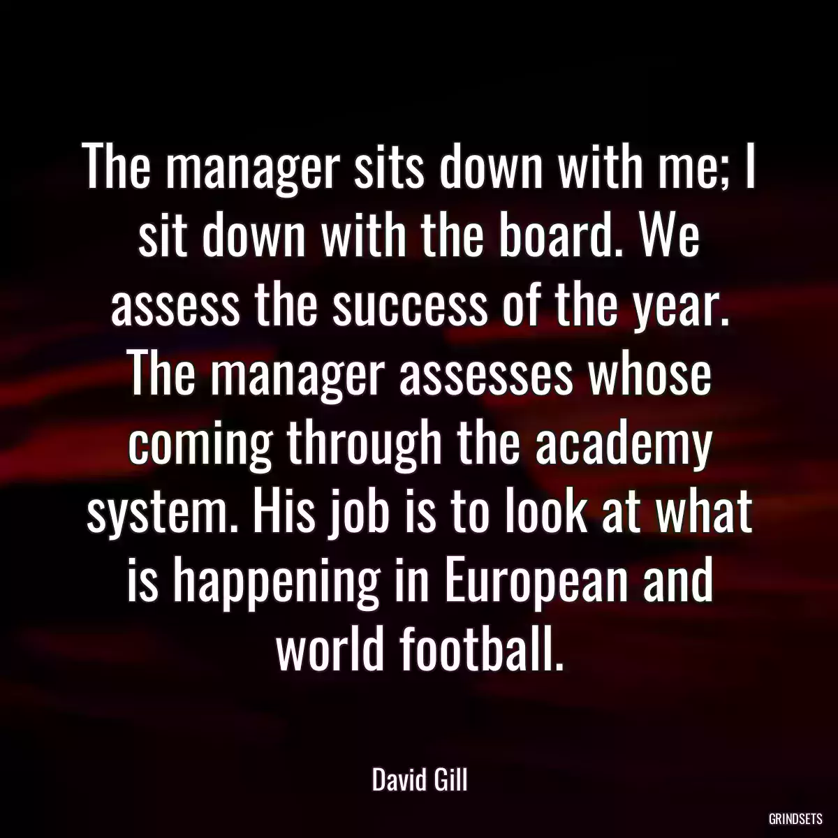 The manager sits down with me; I sit down with the board. We assess the success of the year. The manager assesses whose coming through the academy system. His job is to look at what is happening in European and world football.