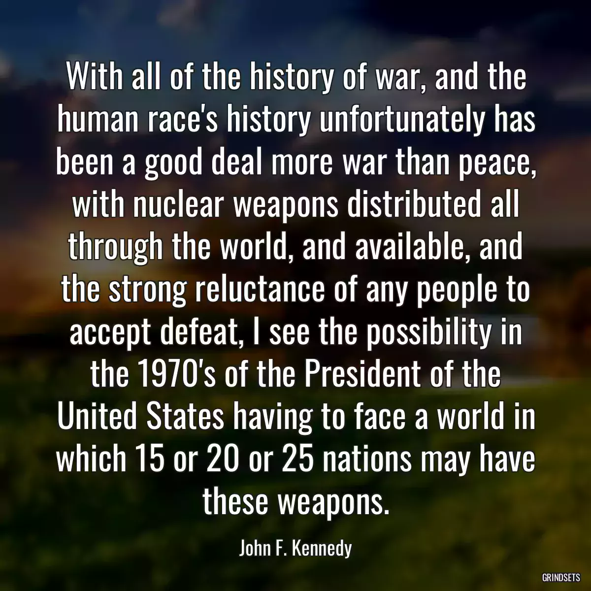 With all of the history of war, and the human race\'s history unfortunately has been a good deal more war than peace, with nuclear weapons distributed all through the world, and available, and the strong reluctance of any people to accept defeat, I see the possibility in the 1970\'s of the President of the United States having to face a world in which 15 or 20 or 25 nations may have these weapons.