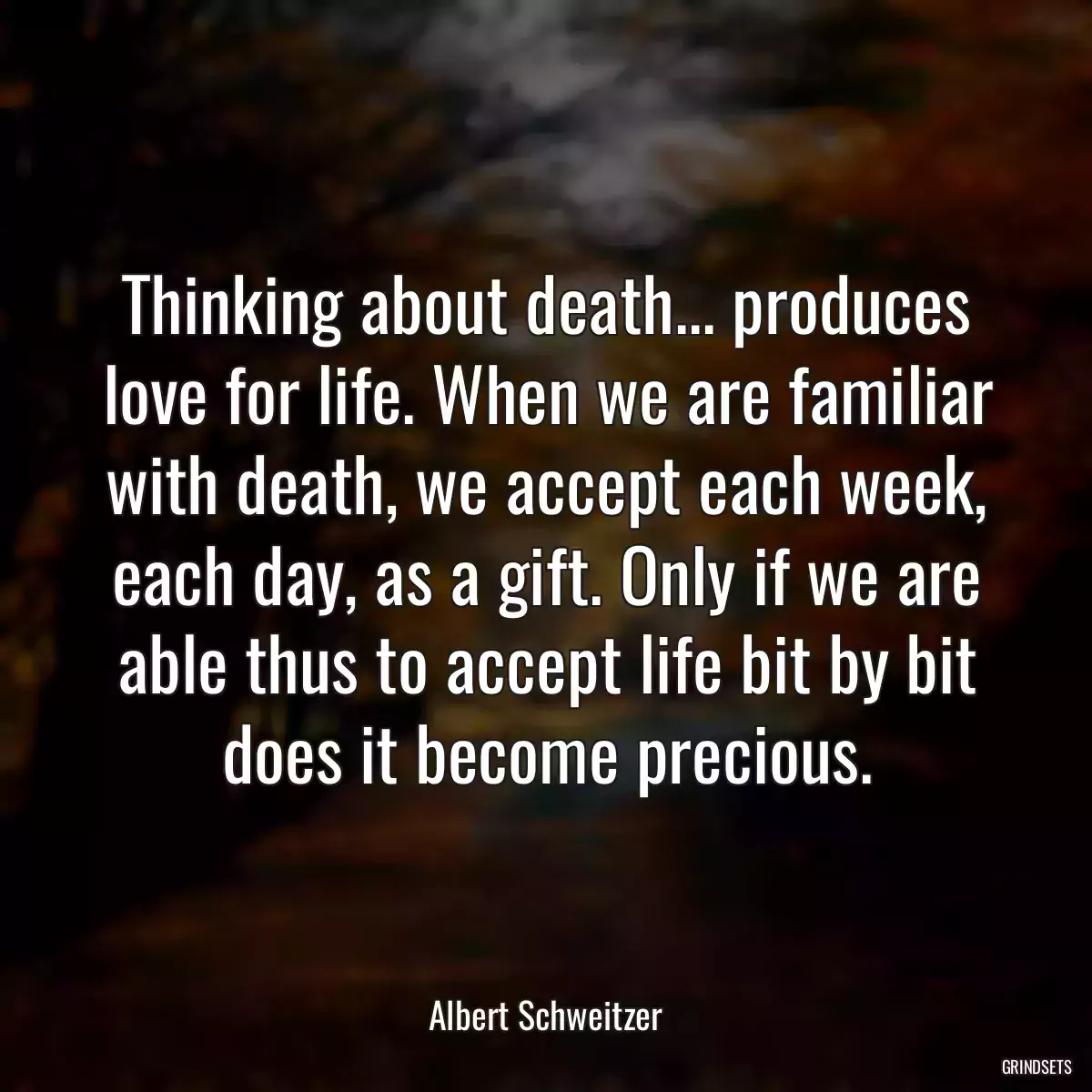 Thinking about death... produces love for life. When we are familiar with death, we accept each week, each day, as a gift. Only if we are able thus to accept life bit by bit does it become precious.