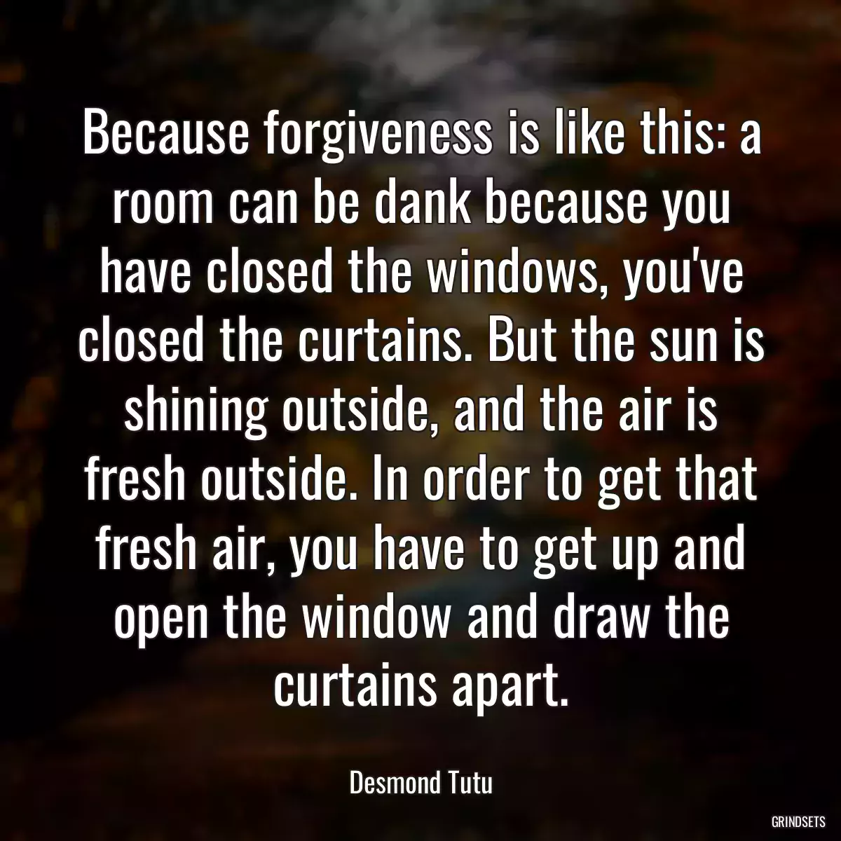 Because forgiveness is like this: a room can be dank because you have closed the windows, you\'ve closed the curtains. But the sun is shining outside, and the air is fresh outside. In order to get that fresh air, you have to get up and open the window and draw the curtains apart.