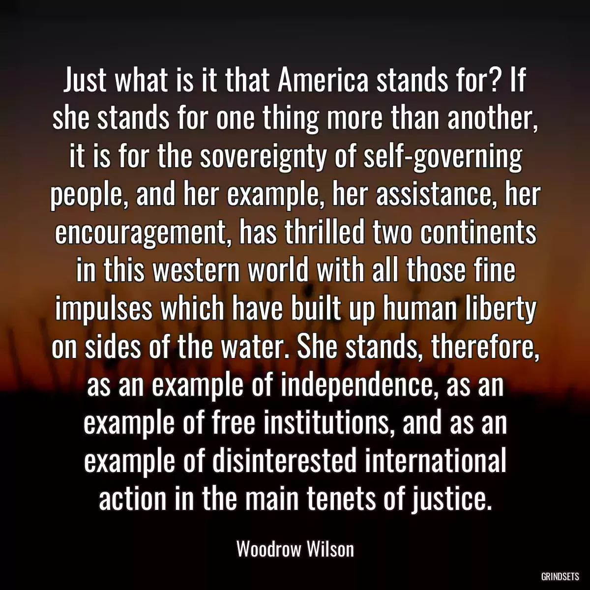 Just what is it that America stands for? If she stands for one thing more than another, it is for the sovereignty of self-governing people, and her example, her assistance, her encouragement, has thrilled two continents in this western world with all those fine impulses which have built up human liberty on sides of the water. She stands, therefore, as an example of independence, as an example of free institutions, and as an example of disinterested international action in the main tenets of justice.