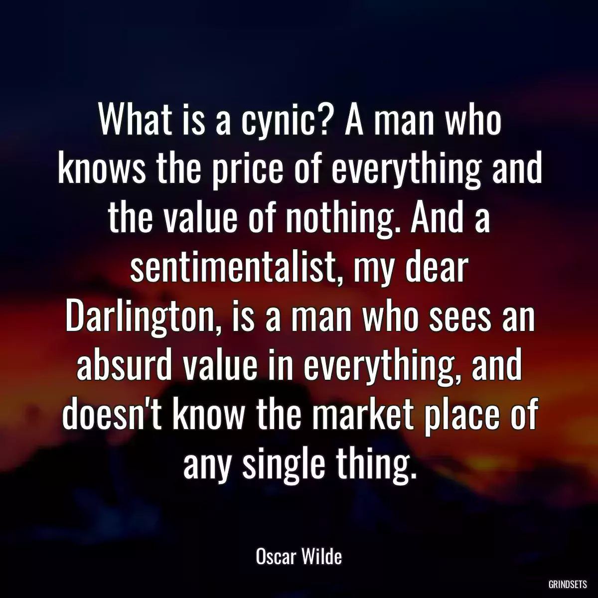 What is a cynic? A man who knows the price of everything and the value of nothing. And a sentimentalist, my dear Darlington, is a man who sees an absurd value in everything, and doesn\'t know the market place of any single thing.