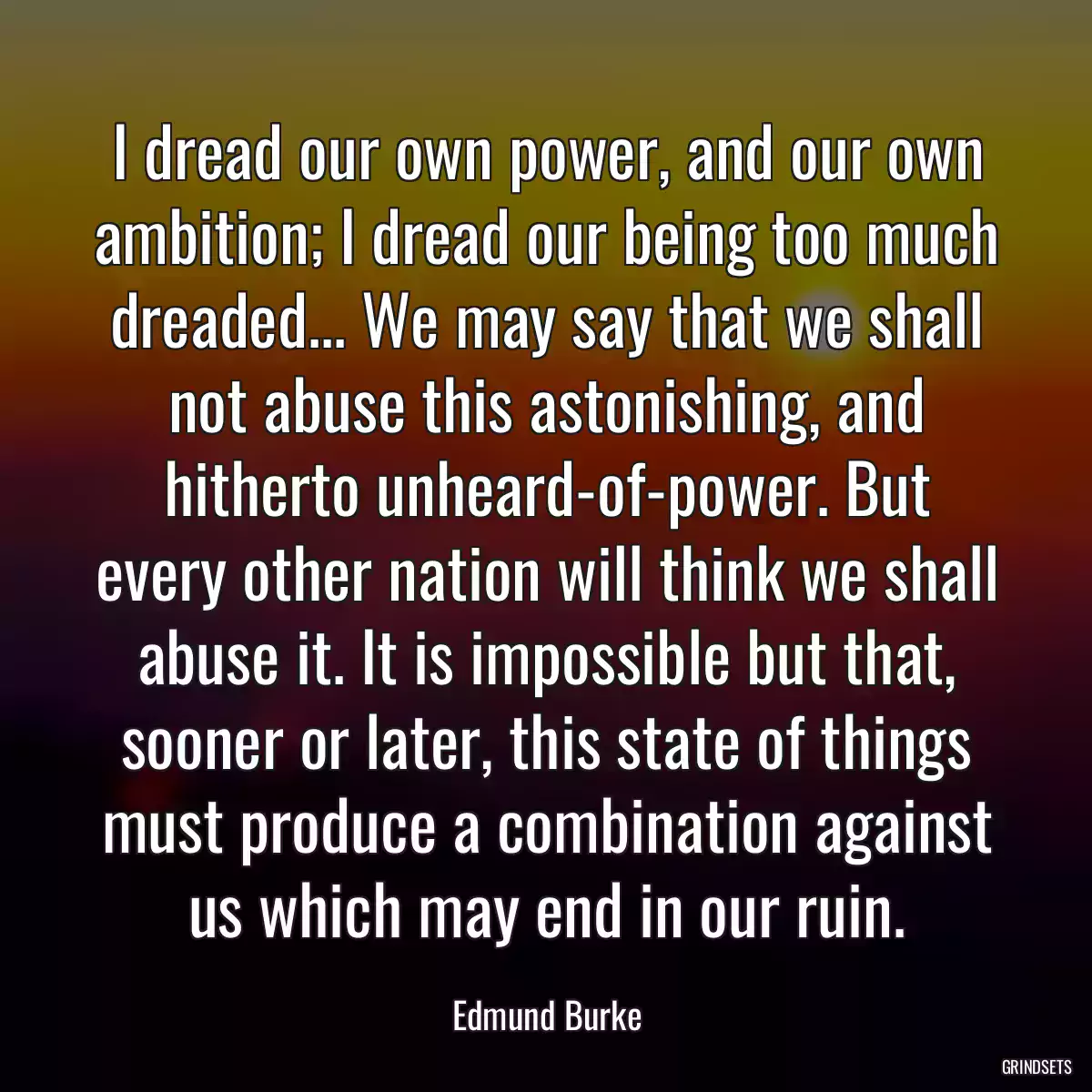 I dread our own power, and our own ambition; I dread our being too much dreaded... We may say that we shall not abuse this astonishing, and hitherto unheard-of-power. But every other nation will think we shall abuse it. It is impossible but that, sooner or later, this state of things must produce a combination against us which may end in our ruin.