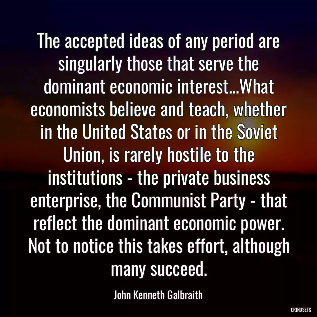 The accepted ideas of any period are singularly those that serve the dominant economic interest...What economists believe and teach, whether in the United States or in the Soviet Union, is rarely hostile to the institutions - the private business enterprise, the Communist Party - that reflect the dominant economic power. Not to notice this takes effort, although many succeed.