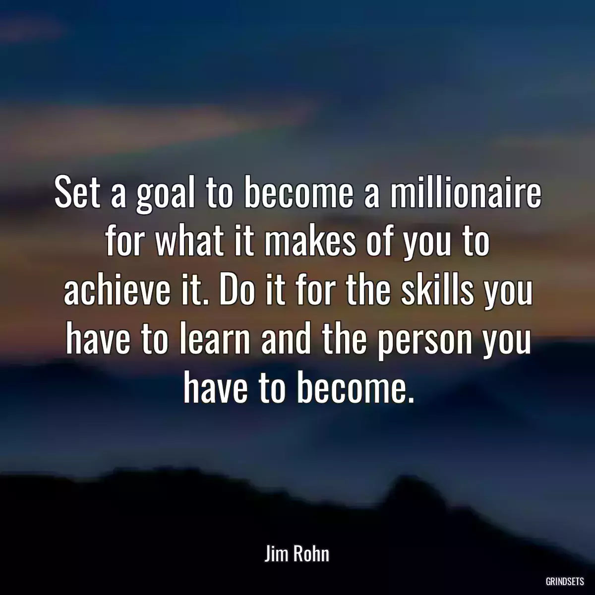 Set a goal to become a millionaire for what it makes of you to achieve it. Do it for the skills you have to learn and the person you have to become.