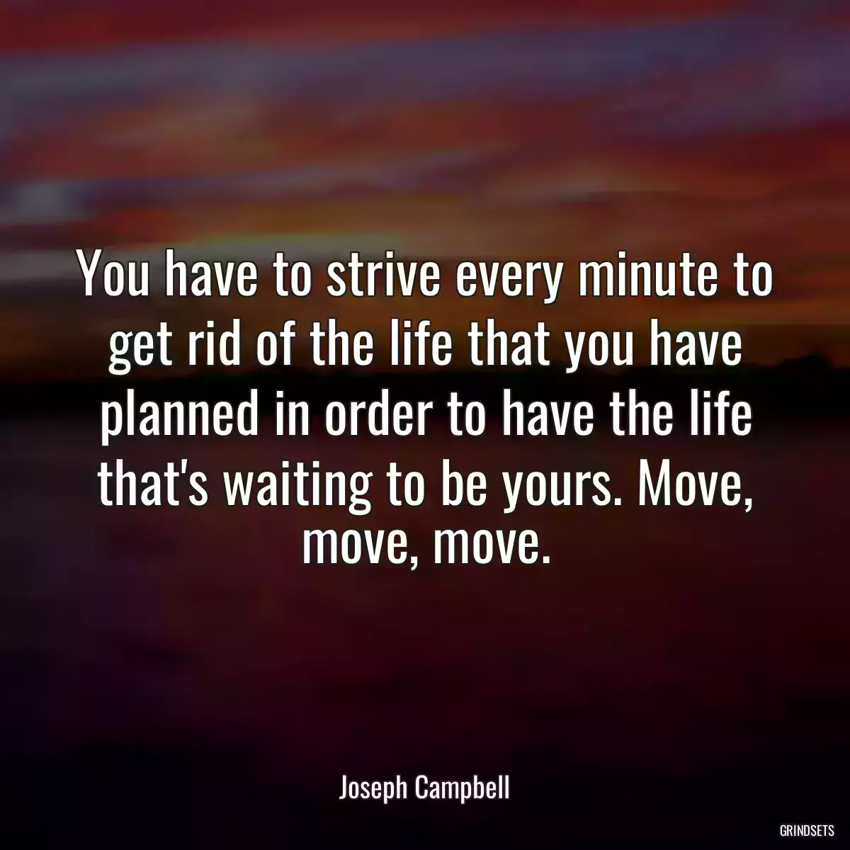 You have to strive every minute to get rid of the life that you have planned in order to have the life that\'s waiting to be yours. Move, move, move.