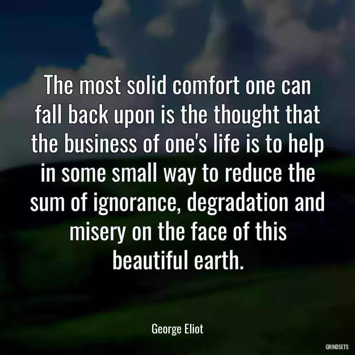 The most solid comfort one can fall back upon is the thought that the business of one\'s life is to help in some small way to reduce the sum of ignorance, degradation and misery on the face of this beautiful earth.