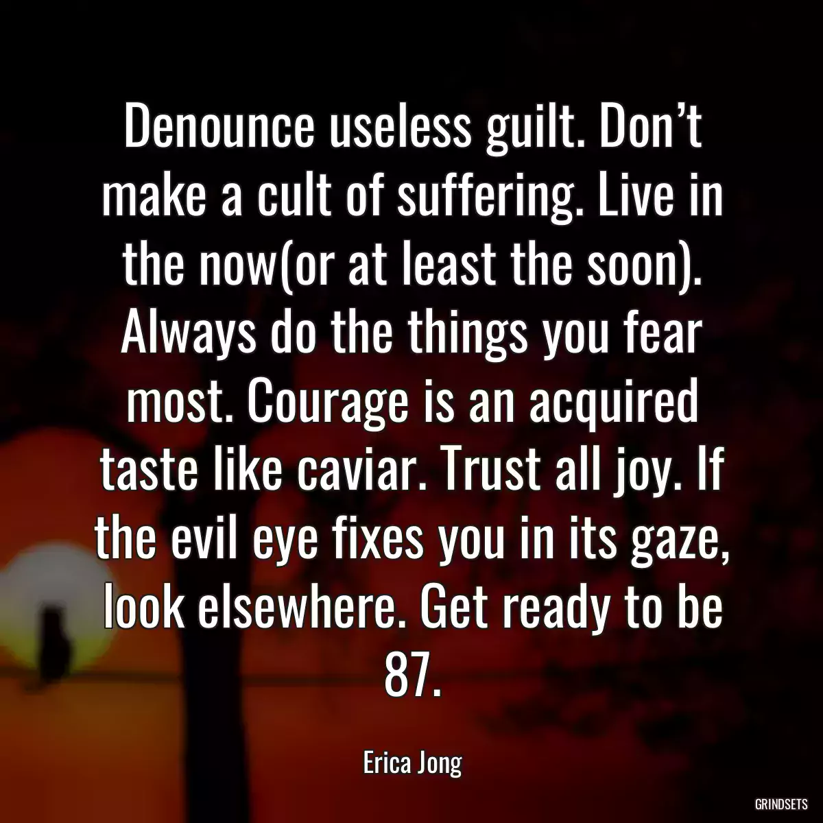 Denounce useless guilt. Don’t make a cult of suffering. Live in the now(or at least the soon). Always do the things you fear most. Courage is an acquired taste like caviar. Trust all joy. If the evil eye fixes you in its gaze, look elsewhere. Get ready to be 87.