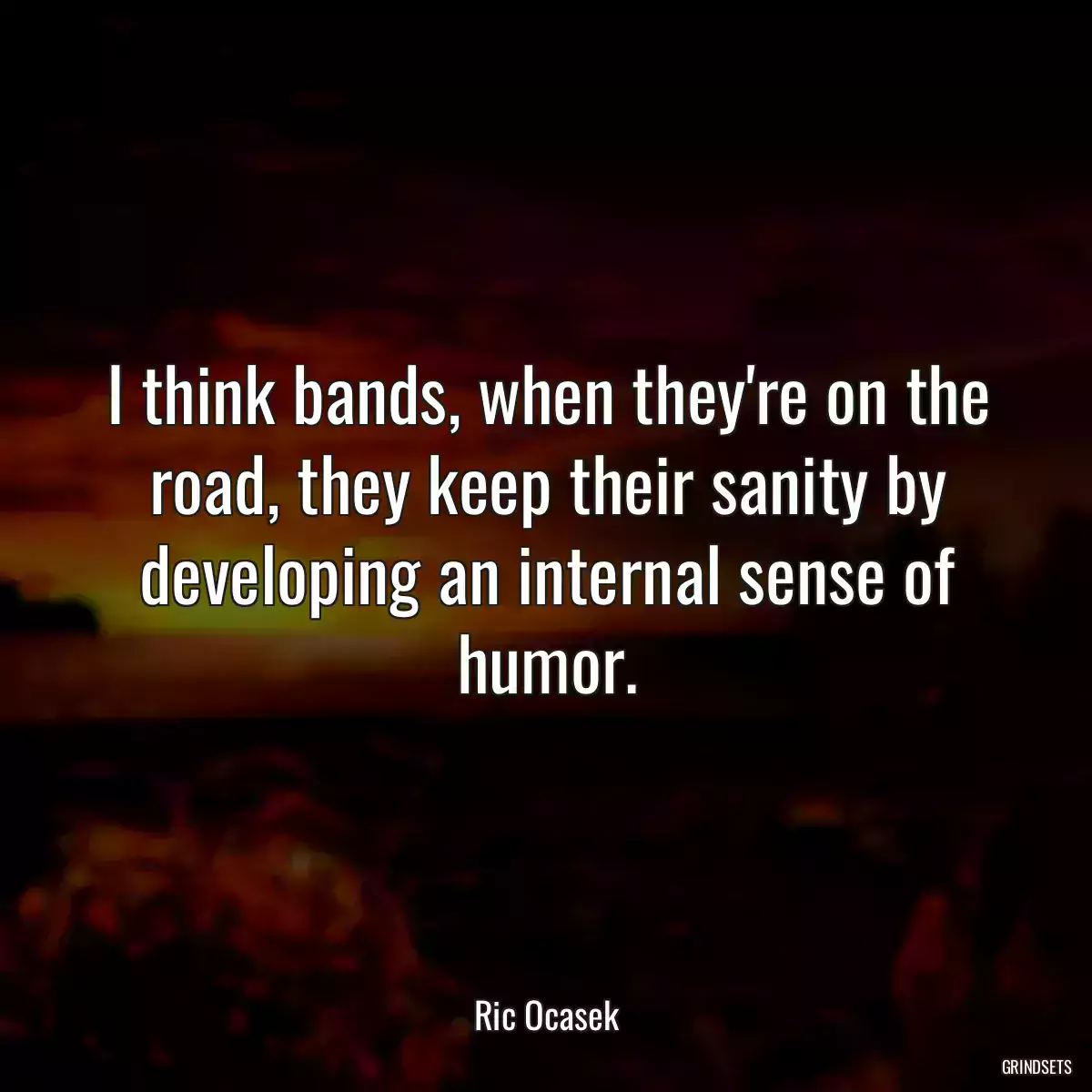 I think bands, when they\'re on the road, they keep their sanity by developing an internal sense of humor.