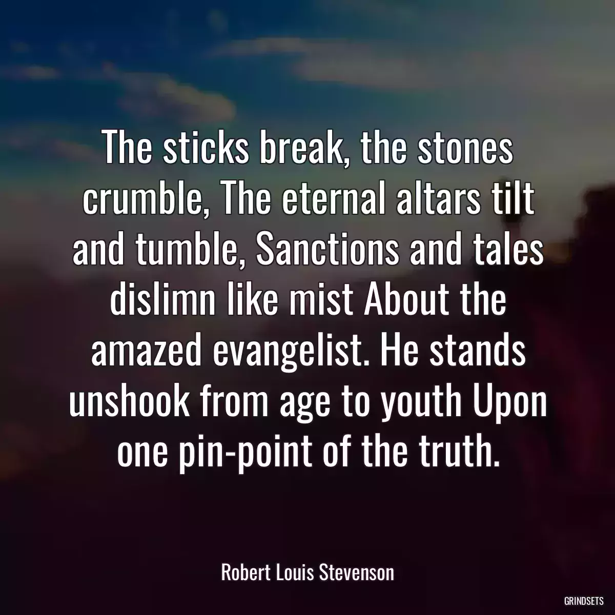 The sticks break, the stones crumble, The eternal altars tilt and tumble, Sanctions and tales dislimn like mist About the amazed evangelist. He stands unshook from age to youth Upon one pin-point of the truth.