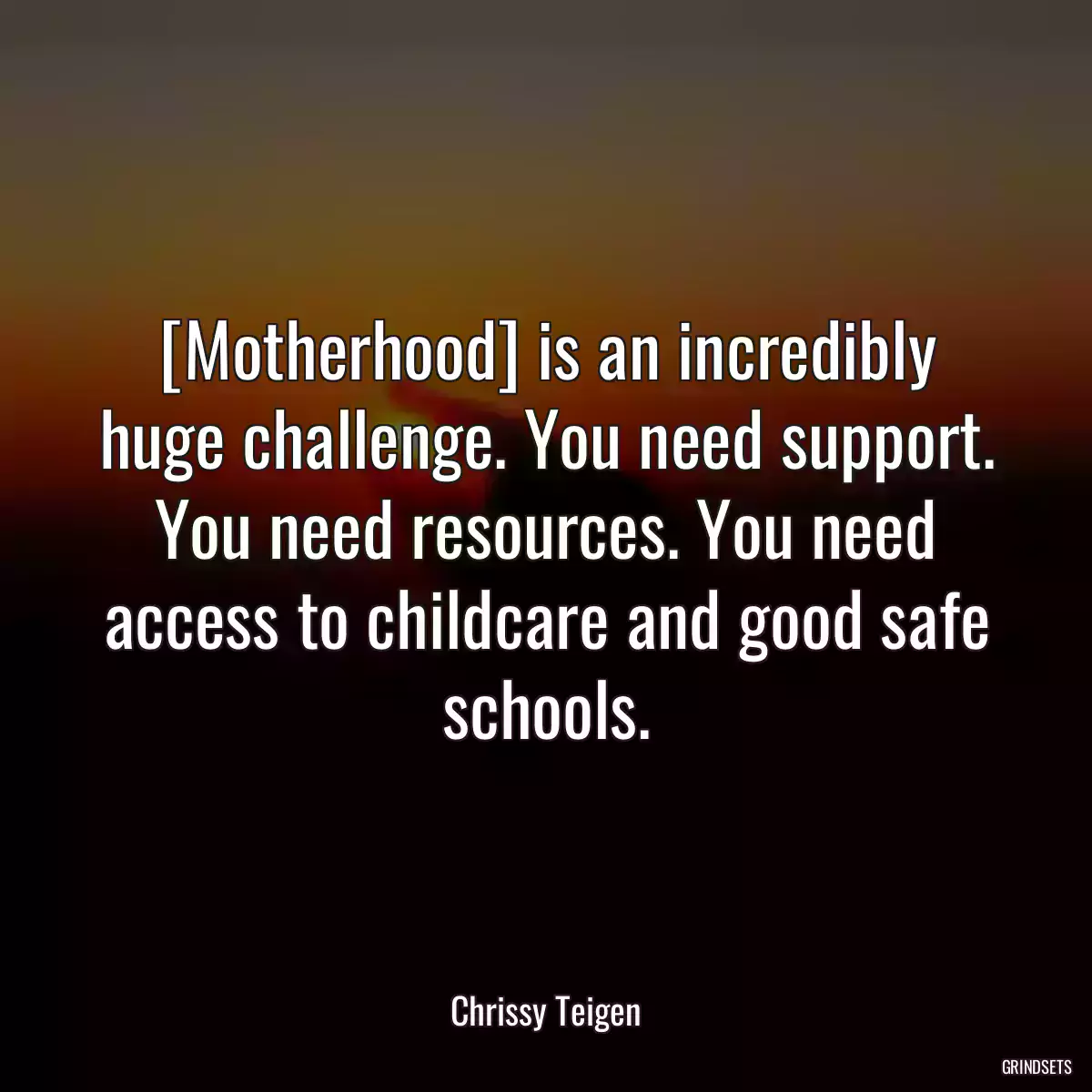 [Motherhood] is an incredibly huge challenge. You need support. You need resources. You need access to childcare and good safe schools.