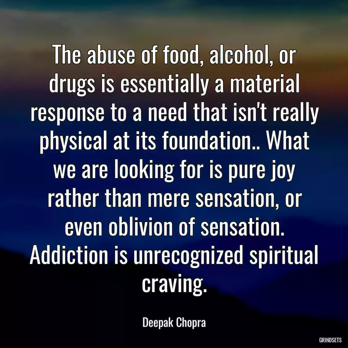 The abuse of food, alcohol, or drugs is essentially a material response to a need that isn\'t really physical at its foundation.. What we are looking for is pure joy rather than mere sensation, or even oblivion of sensation. Addiction is unrecognized spiritual craving.