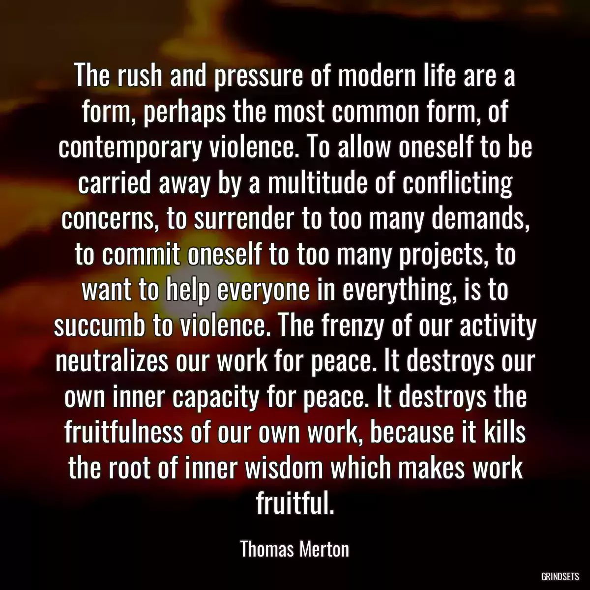 The rush and pressure of modern life are a form, perhaps the most common form, of contemporary violence. To allow oneself to be carried away by a multitude of conflicting concerns, to surrender to too many demands, to commit oneself to too many projects, to want to help everyone in everything, is to succumb to violence. The frenzy of our activity neutralizes our work for peace. It destroys our own inner capacity for peace. It destroys the fruitfulness of our own work, because it kills the root of inner wisdom which makes work fruitful.