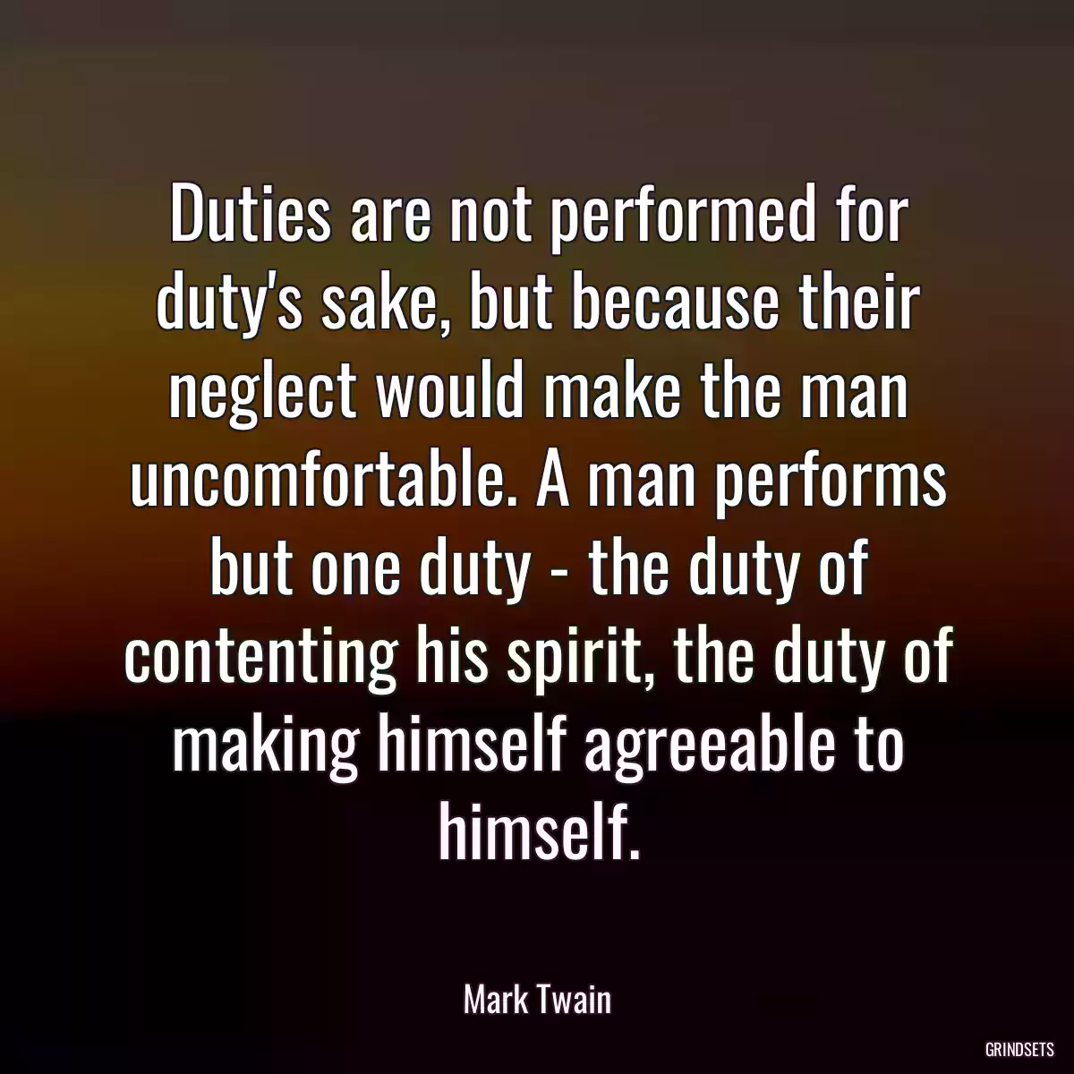 Duties are not performed for duty\'s sake, but because their neglect would make the man uncomfortable. A man performs but one duty - the duty of contenting his spirit, the duty of making himself agreeable to himself.