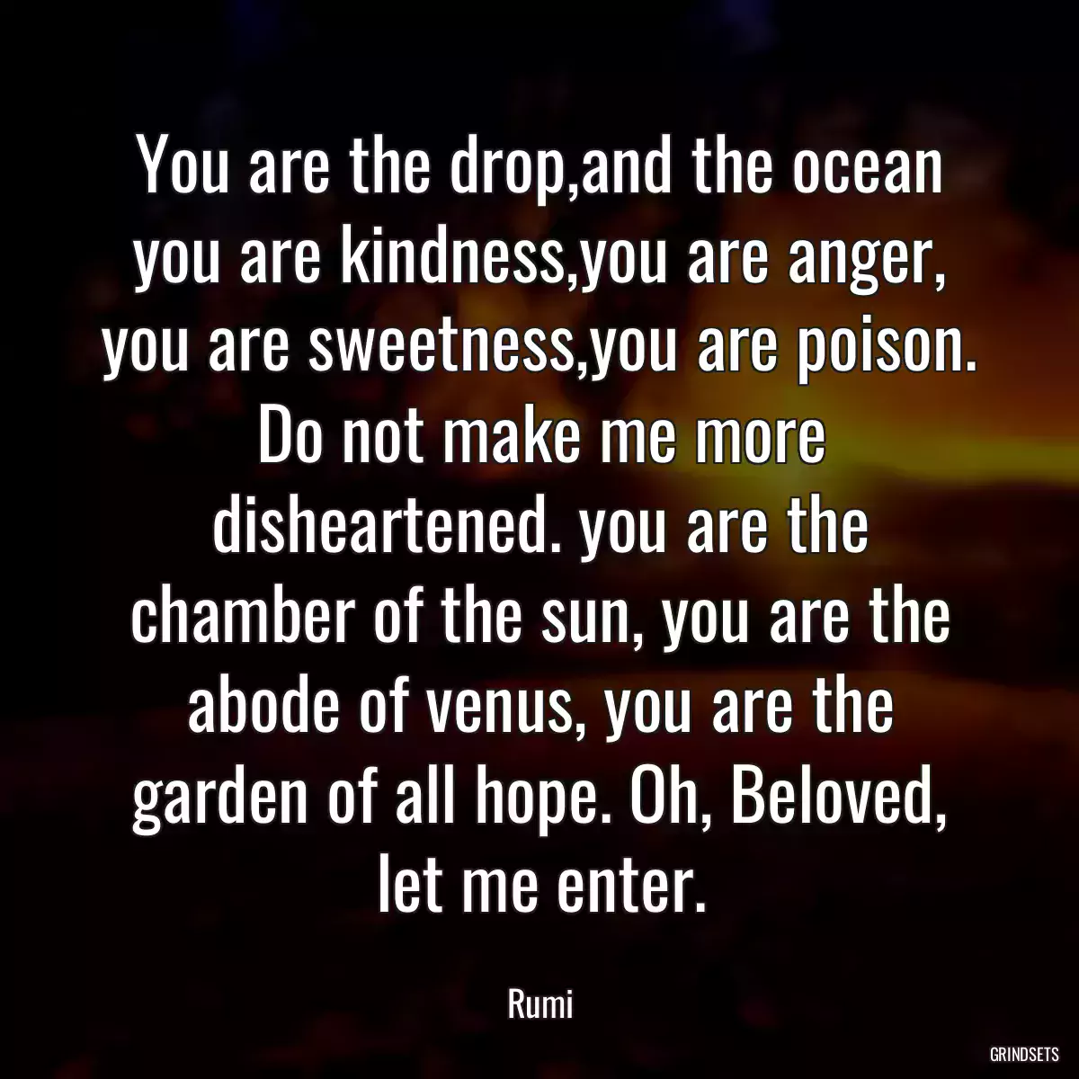 You are the drop,and the ocean you are kindness,you are anger, you are sweetness,you are poison. Do not make me more disheartened. you are the chamber of the sun, you are the abode of venus, you are the garden of all hope. Oh, Beloved, let me enter.