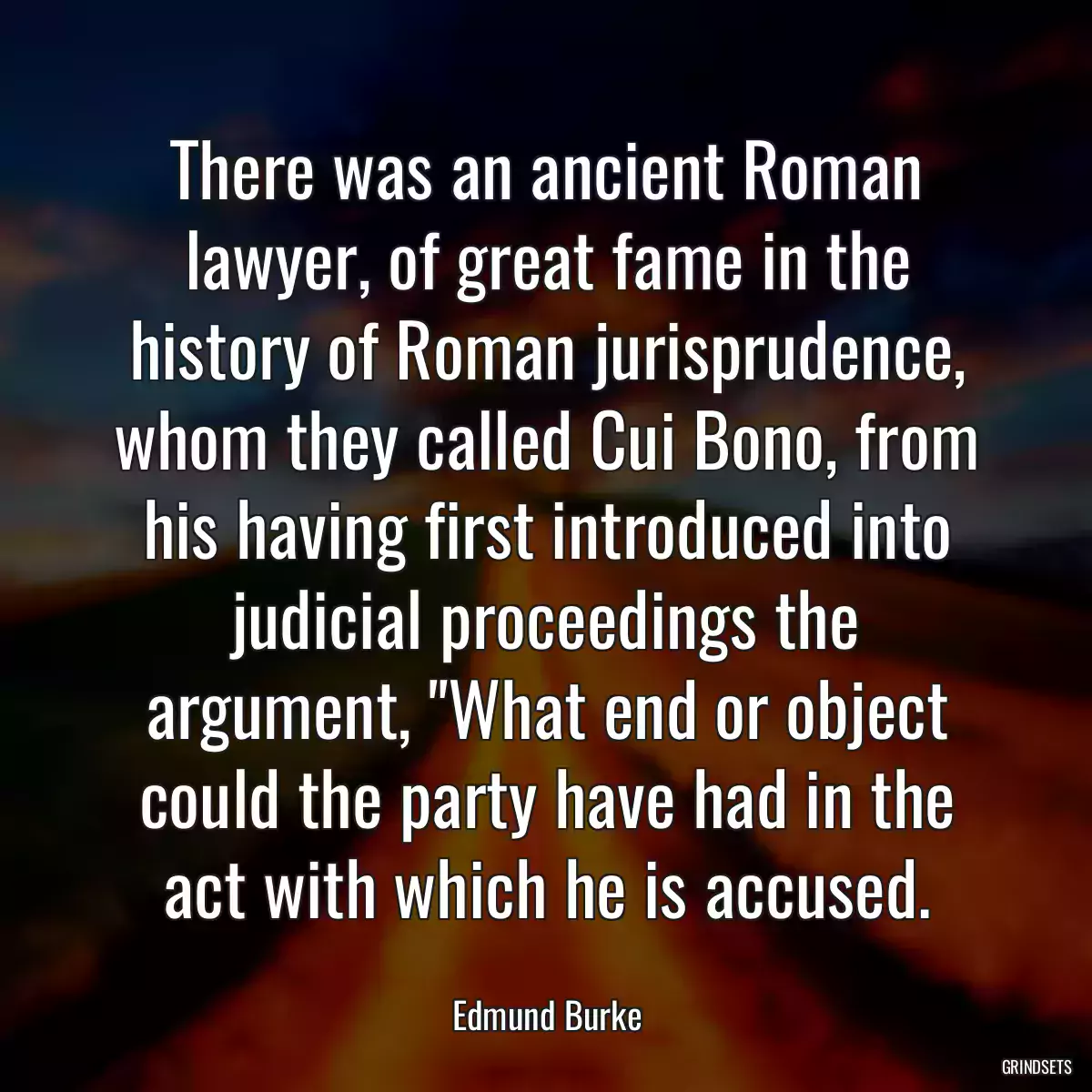 There was an ancient Roman lawyer, of great fame in the history of Roman jurisprudence, whom they called Cui Bono, from his having first introduced into judicial proceedings the argument, \