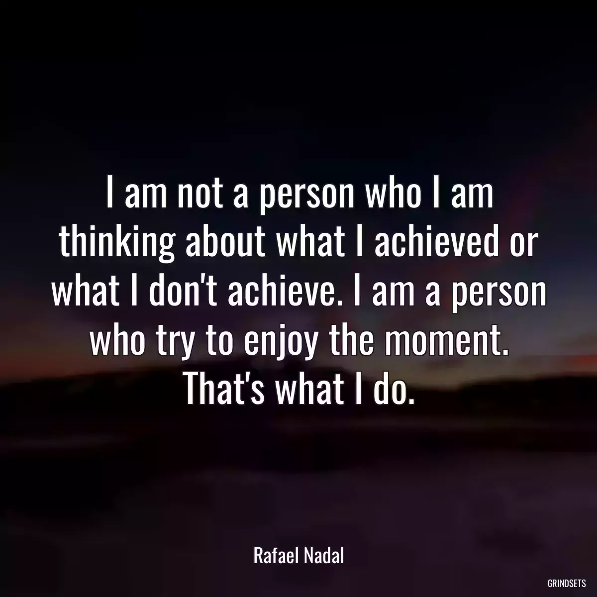 I am not a person who I am thinking about what I achieved or what I don\'t achieve. I am a person who try to enjoy the moment. That\'s what I do.