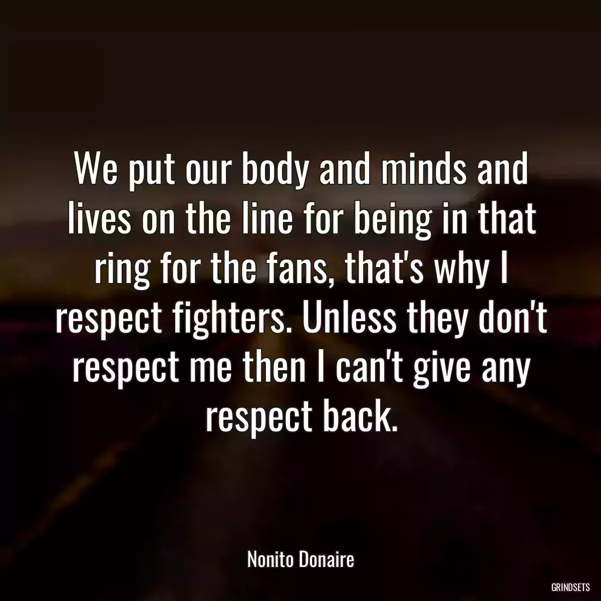 We put our body and minds and lives on the line for being in that ring for the fans, that\'s why I respect fighters. Unless they don\'t respect me then I can\'t give any respect back.