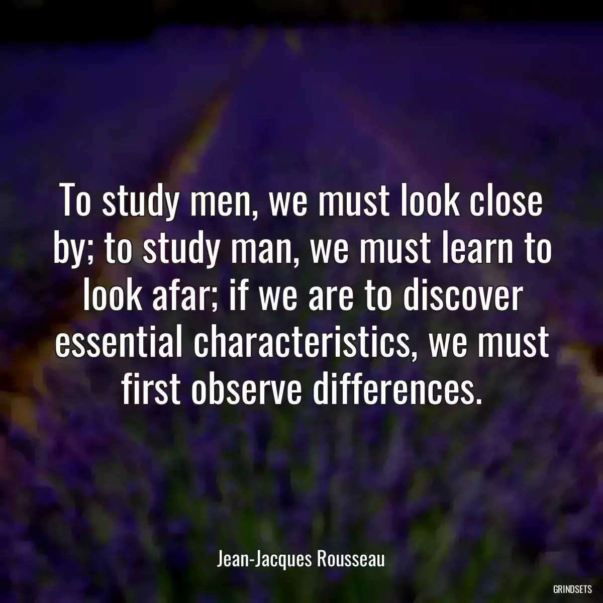 To study men, we must look close by; to study man, we must learn to look afar; if we are to discover essential characteristics, we must first observe differences.