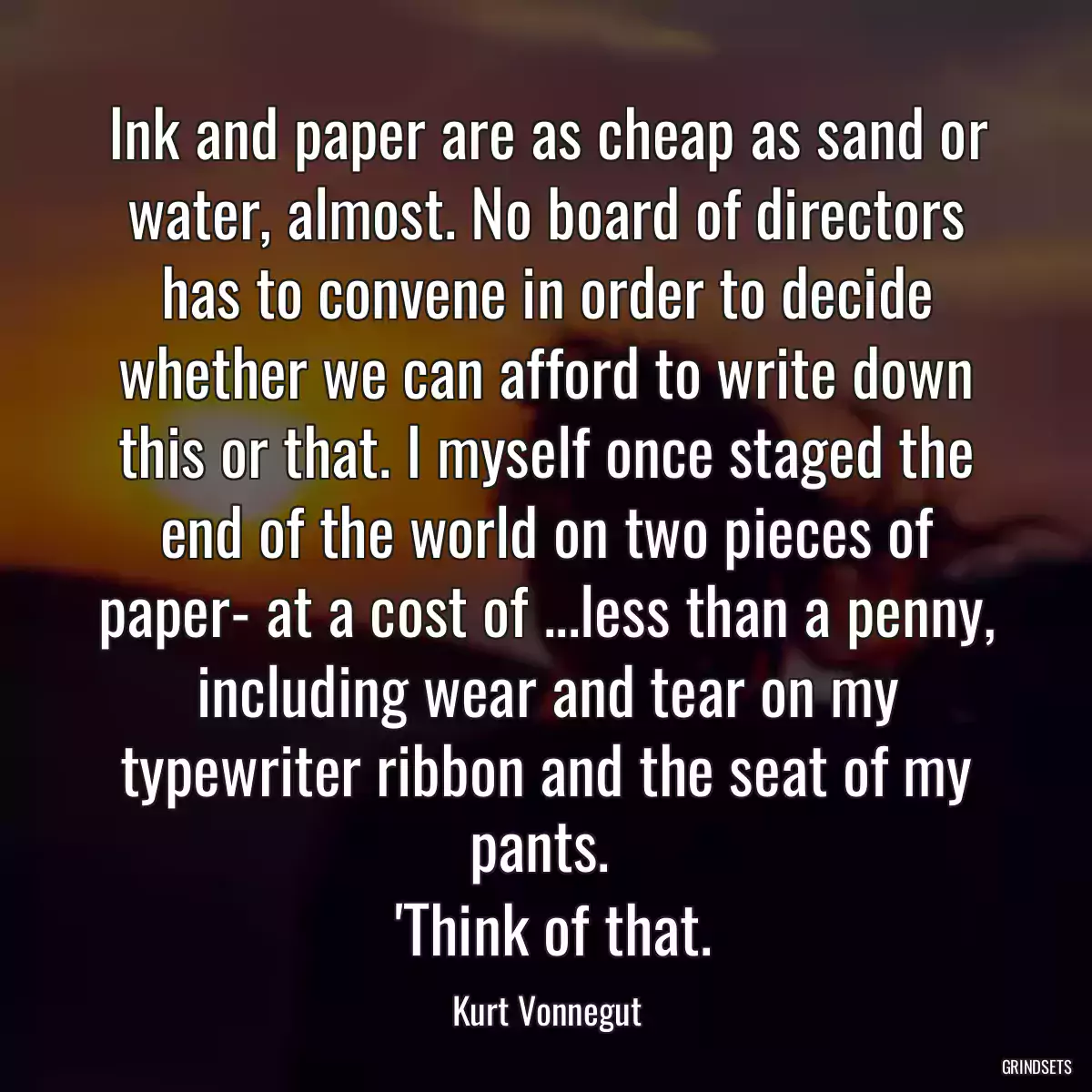 Ink and paper are as cheap as sand or water, almost. No board of directors has to convene in order to decide whether we can afford to write down this or that. I myself once staged the end of the world on two pieces of paper- at a cost of ...less than a penny, including wear and tear on my typewriter ribbon and the seat of my pants. 
 \'Think of that.