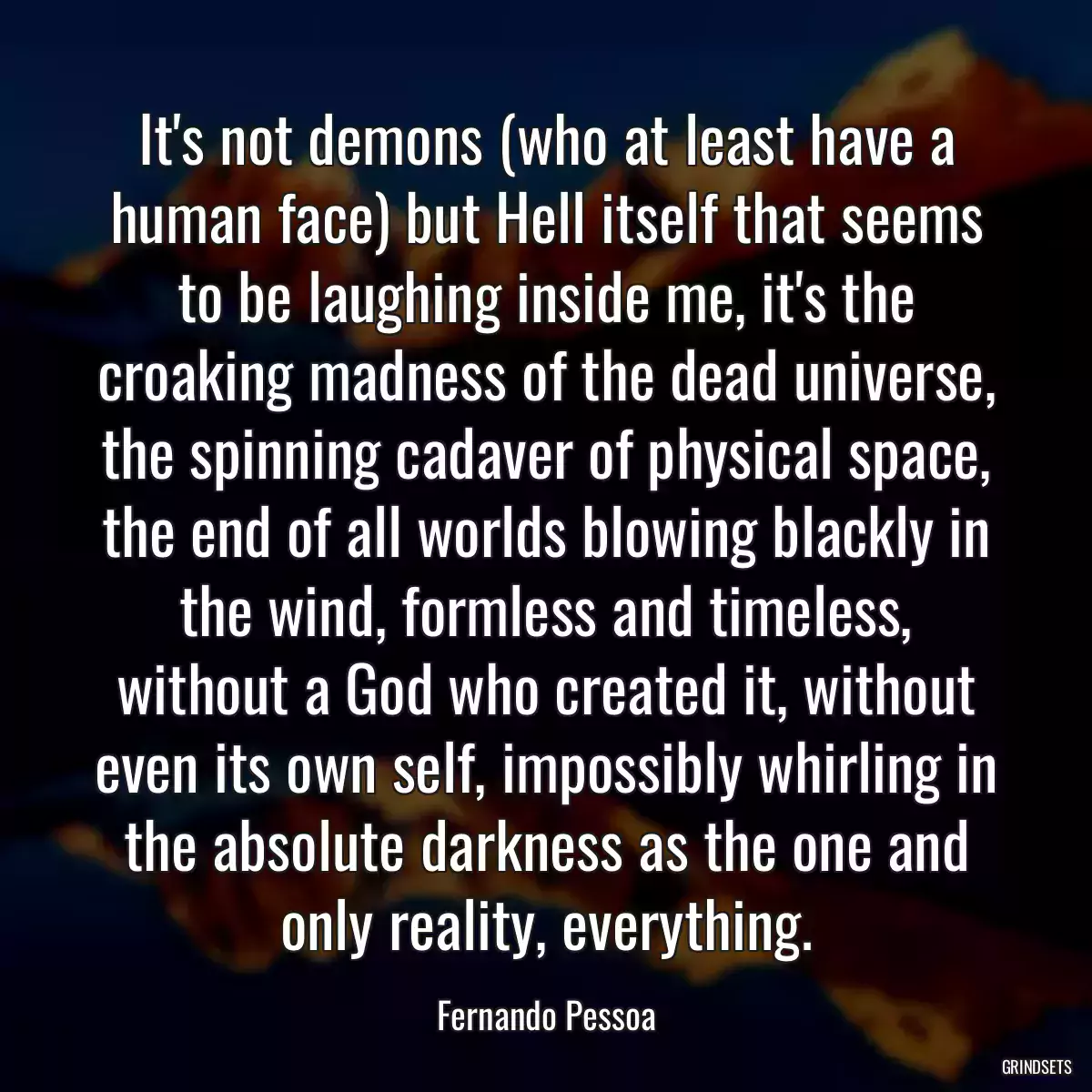 It\'s not demons (who at least have a human face) but Hell itself that seems to be laughing inside me, it\'s the croaking madness of the dead universe, the spinning cadaver of physical space, the end of all worlds blowing blackly in the wind, formless and timeless, without a God who created it, without even its own self, impossibly whirling in the absolute darkness as the one and only reality, everything.