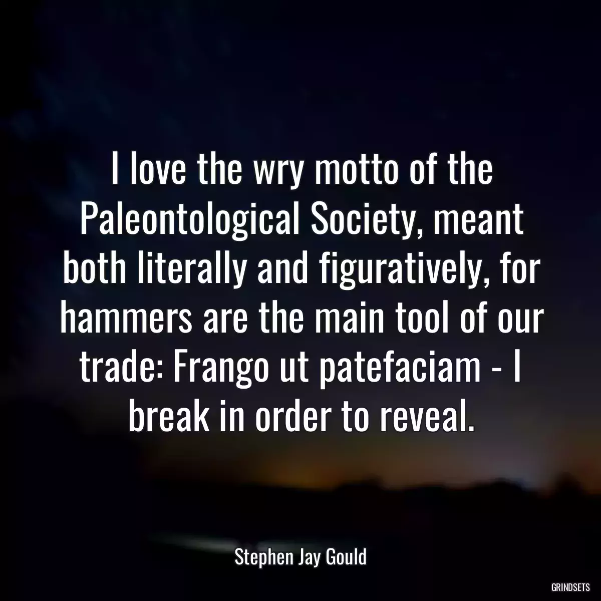 I love the wry motto of the Paleontological Society, meant both literally and figuratively, for hammers are the main tool of our trade: Frango ut patefaciam - I break in order to reveal.