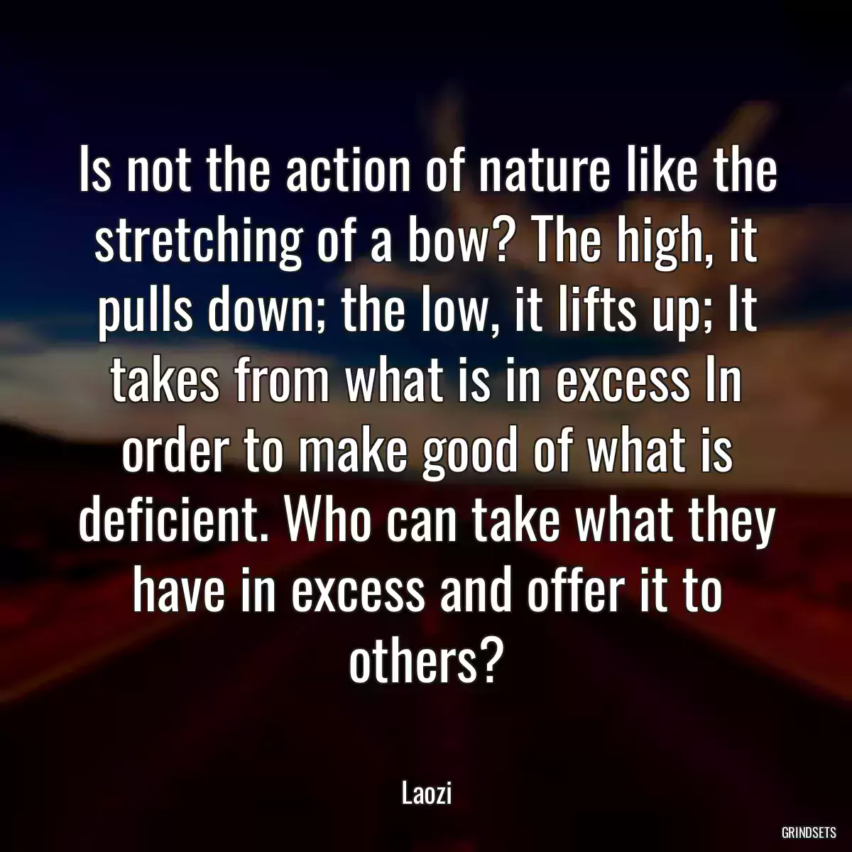 Is not the action of nature like the stretching of a bow? The high, it pulls down; the low, it lifts up; It takes from what is in excess In order to make good of what is deficient. Who can take what they have in excess and offer it to others?