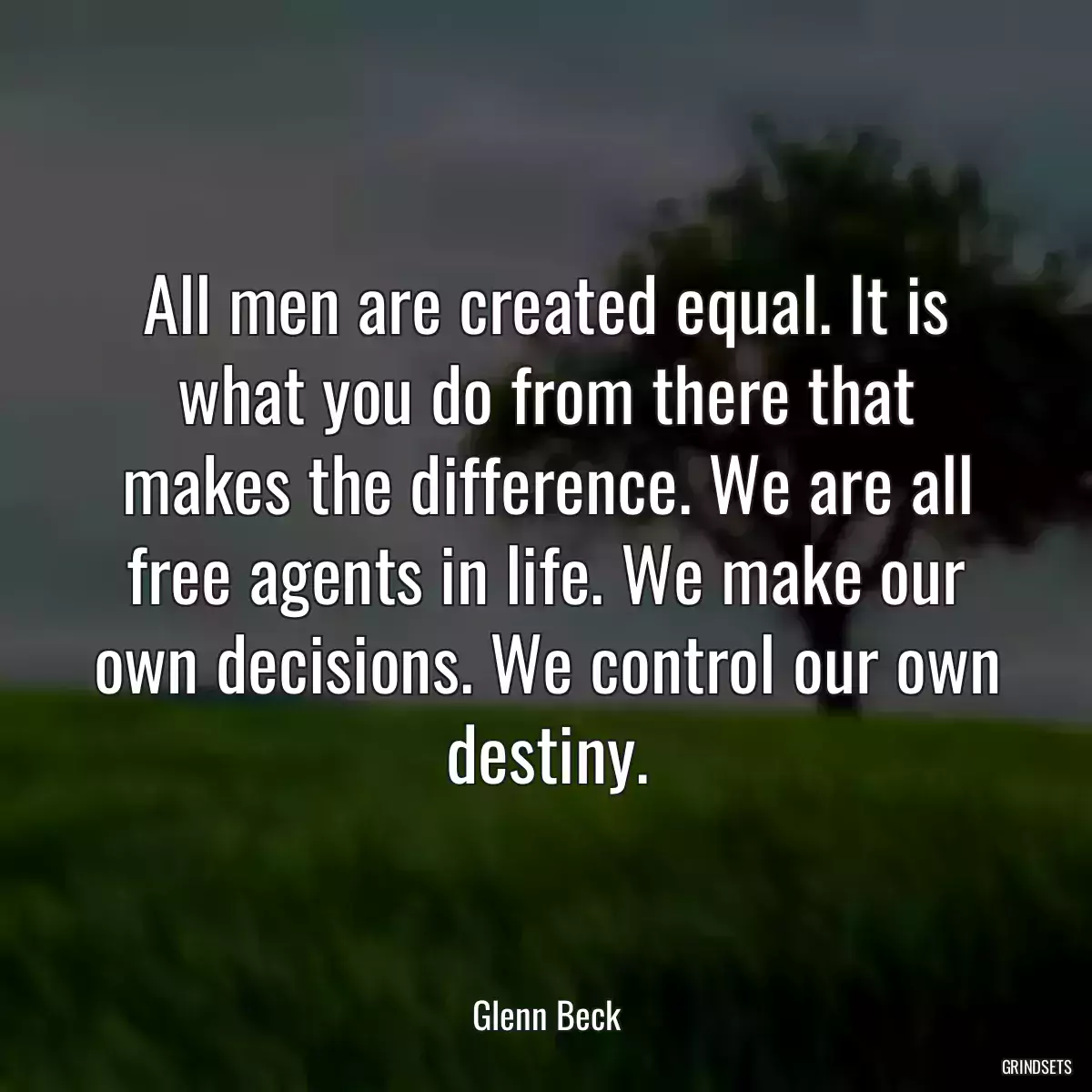 All men are created equal. It is what you do from there that makes the difference. We are all free agents in life. We make our own decisions. We control our own destiny.