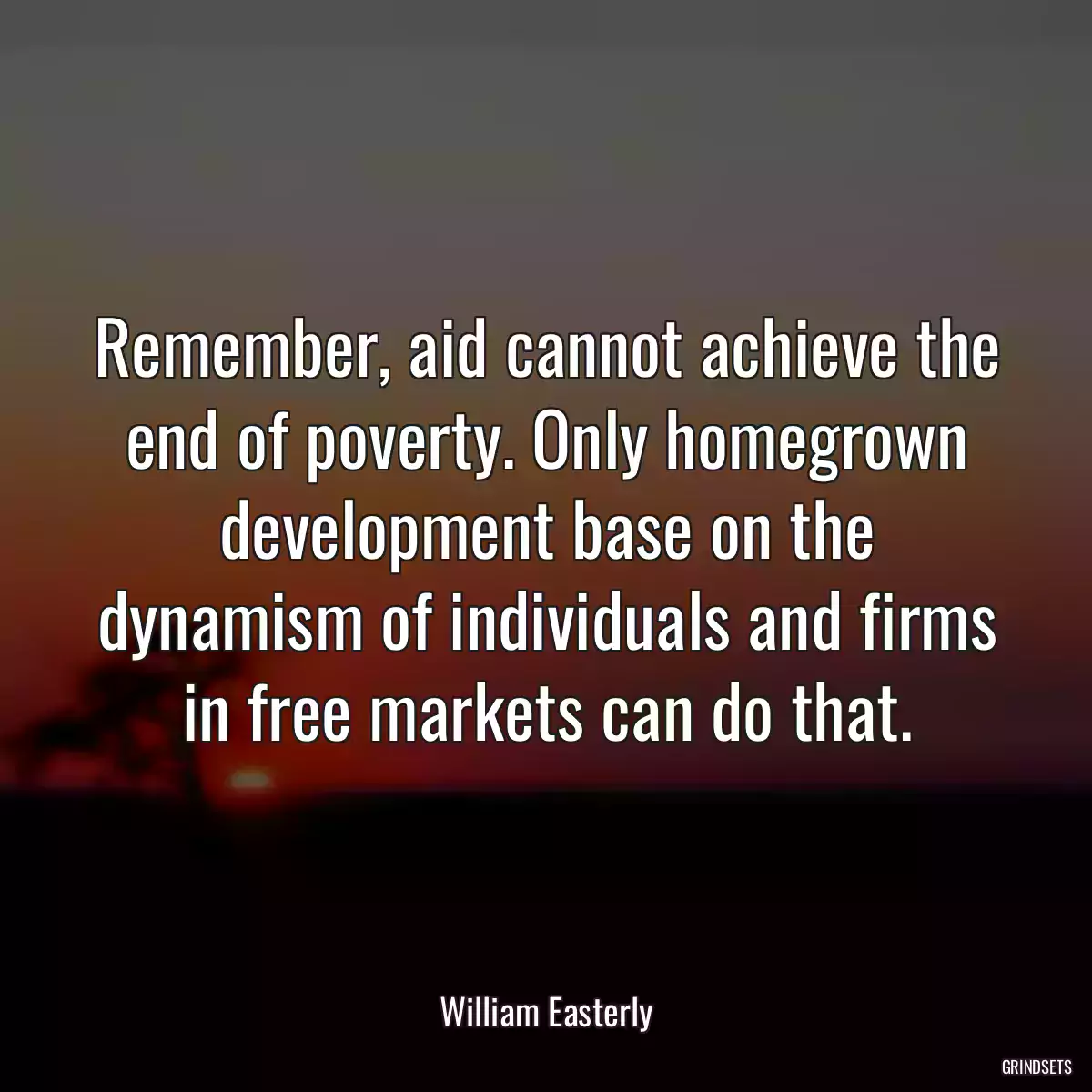 Remember, aid cannot achieve the end of poverty. Only homegrown development base on the dynamism of individuals and firms in free markets can do that.