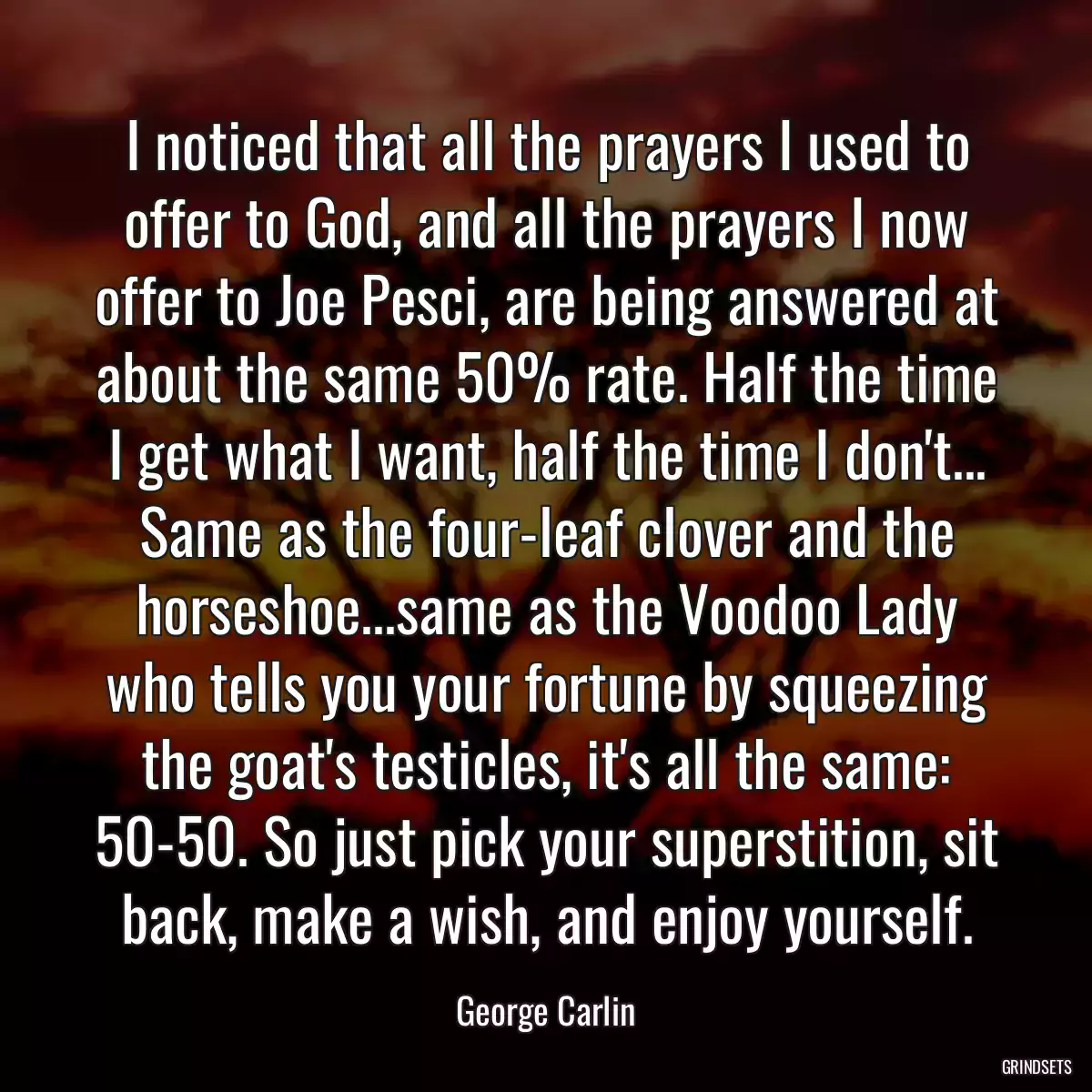 I noticed that all the prayers I used to offer to God, and all the prayers I now offer to Joe Pesci, are being answered at about the same 50% rate. Half the time I get what I want, half the time I don\'t... Same as the four-leaf clover and the horseshoe...same as the Voodoo Lady who tells you your fortune by squeezing the goat\'s testicles, it\'s all the same: 50-50. So just pick your superstition, sit back, make a wish, and enjoy yourself.