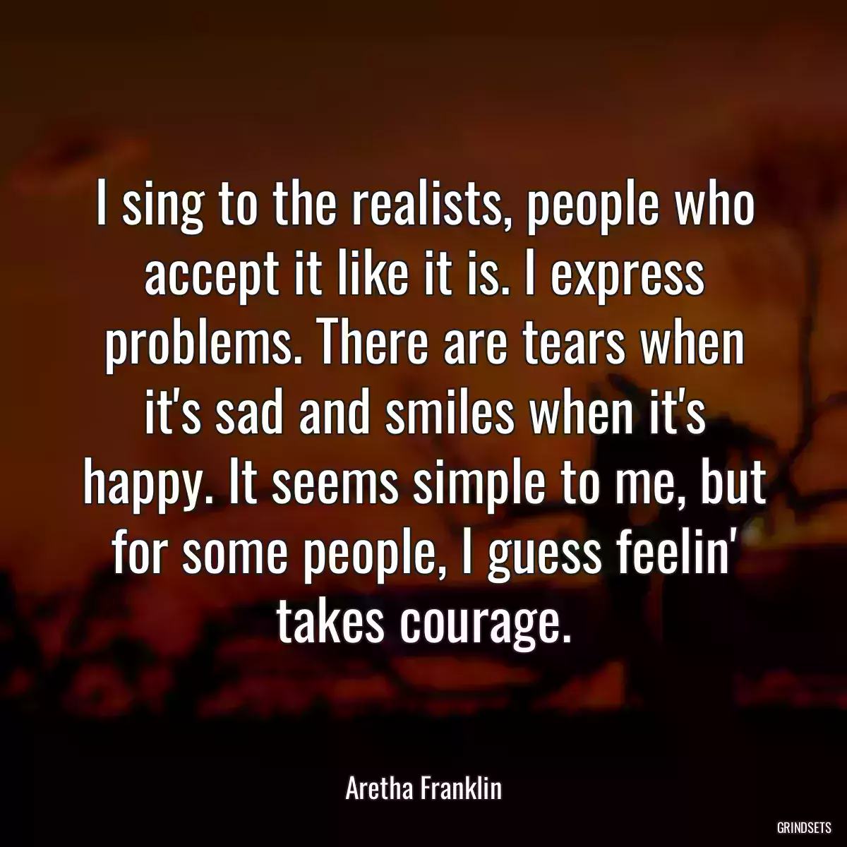 I sing to the realists, people who accept it like it is. I express problems. There are tears when it\'s sad and smiles when it\'s happy. It seems simple to me, but for some people, I guess feelin\' takes courage.