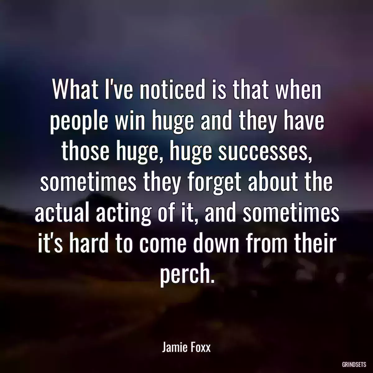 What I\'ve noticed is that when people win huge and they have those huge, huge successes, sometimes they forget about the actual acting of it, and sometimes it\'s hard to come down from their perch.