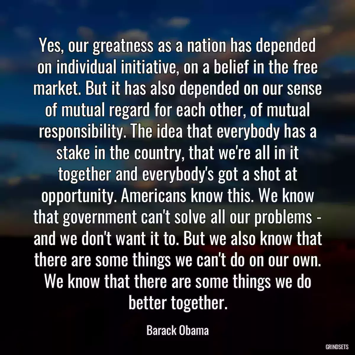 Yes, our greatness as a nation has depended on individual initiative, on a belief in the free market. But it has also depended on our sense of mutual regard for each other, of mutual responsibility. The idea that everybody has a stake in the country, that we\'re all in it together and everybody\'s got a shot at opportunity. Americans know this. We know that government can\'t solve all our problems - and we don\'t want it to. But we also know that there are some things we can\'t do on our own. We know that there are some things we do better together.